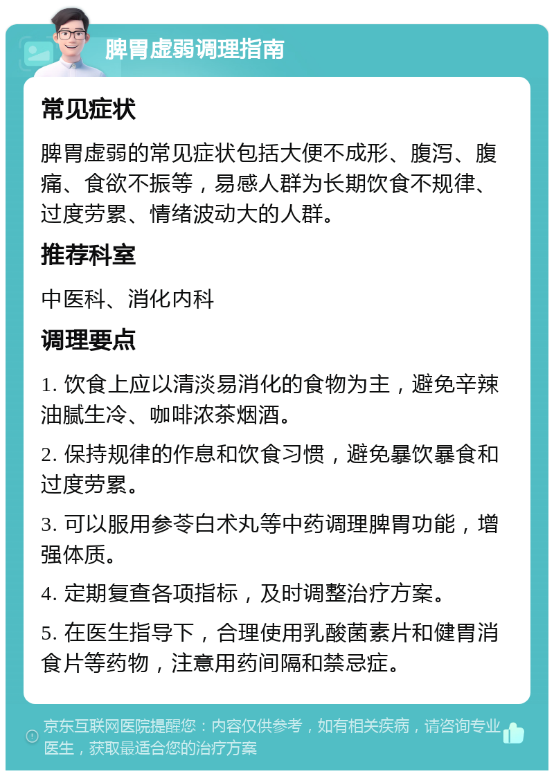 脾胃虚弱调理指南 常见症状 脾胃虚弱的常见症状包括大便不成形、腹泻、腹痛、食欲不振等，易感人群为长期饮食不规律、过度劳累、情绪波动大的人群。 推荐科室 中医科、消化内科 调理要点 1. 饮食上应以清淡易消化的食物为主，避免辛辣油腻生冷、咖啡浓茶烟酒。 2. 保持规律的作息和饮食习惯，避免暴饮暴食和过度劳累。 3. 可以服用参苓白术丸等中药调理脾胃功能，增强体质。 4. 定期复查各项指标，及时调整治疗方案。 5. 在医生指导下，合理使用乳酸菌素片和健胃消食片等药物，注意用药间隔和禁忌症。