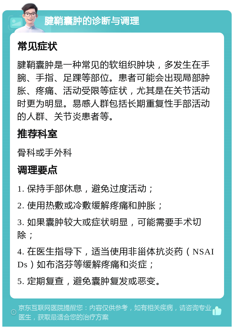 腱鞘囊肿的诊断与调理 常见症状 腱鞘囊肿是一种常见的软组织肿块，多发生在手腕、手指、足踝等部位。患者可能会出现局部肿胀、疼痛、活动受限等症状，尤其是在关节活动时更为明显。易感人群包括长期重复性手部活动的人群、关节炎患者等。 推荐科室 骨科或手外科 调理要点 1. 保持手部休息，避免过度活动； 2. 使用热敷或冷敷缓解疼痛和肿胀； 3. 如果囊肿较大或症状明显，可能需要手术切除； 4. 在医生指导下，适当使用非甾体抗炎药（NSAIDs）如布洛芬等缓解疼痛和炎症； 5. 定期复查，避免囊肿复发或恶变。