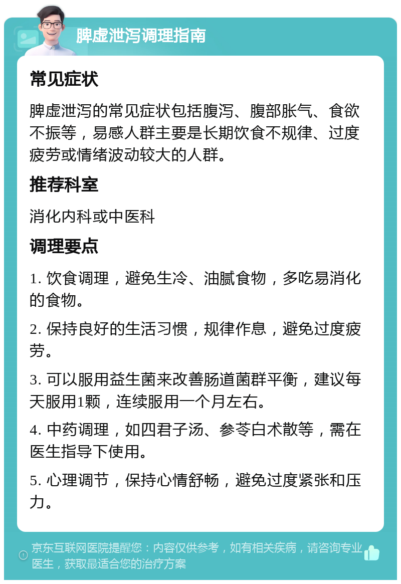 脾虚泄泻调理指南 常见症状 脾虚泄泻的常见症状包括腹泻、腹部胀气、食欲不振等，易感人群主要是长期饮食不规律、过度疲劳或情绪波动较大的人群。 推荐科室 消化内科或中医科 调理要点 1. 饮食调理，避免生冷、油腻食物，多吃易消化的食物。 2. 保持良好的生活习惯，规律作息，避免过度疲劳。 3. 可以服用益生菌来改善肠道菌群平衡，建议每天服用1颗，连续服用一个月左右。 4. 中药调理，如四君子汤、参苓白术散等，需在医生指导下使用。 5. 心理调节，保持心情舒畅，避免过度紧张和压力。