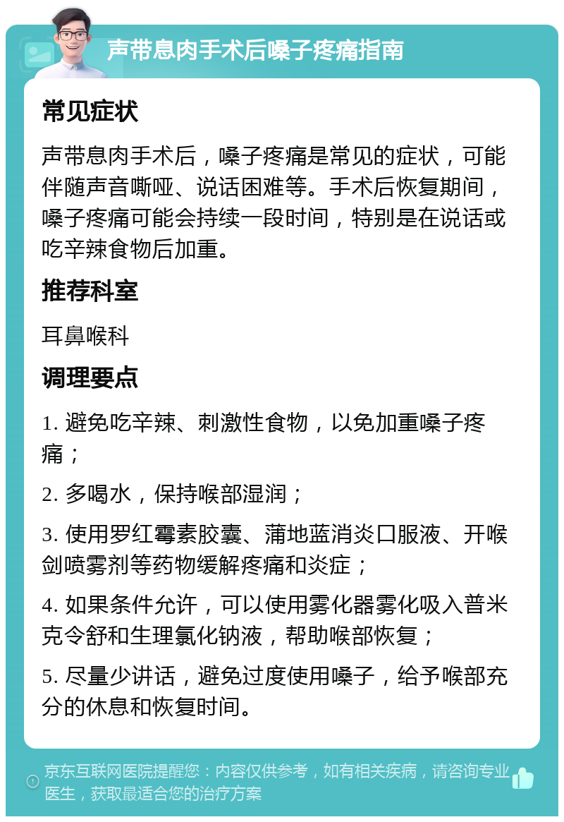 声带息肉手术后嗓子疼痛指南 常见症状 声带息肉手术后，嗓子疼痛是常见的症状，可能伴随声音嘶哑、说话困难等。手术后恢复期间，嗓子疼痛可能会持续一段时间，特别是在说话或吃辛辣食物后加重。 推荐科室 耳鼻喉科 调理要点 1. 避免吃辛辣、刺激性食物，以免加重嗓子疼痛； 2. 多喝水，保持喉部湿润； 3. 使用罗红霉素胶囊、蒲地蓝消炎口服液、开喉剑喷雾剂等药物缓解疼痛和炎症； 4. 如果条件允许，可以使用雾化器雾化吸入普米克令舒和生理氯化钠液，帮助喉部恢复； 5. 尽量少讲话，避免过度使用嗓子，给予喉部充分的休息和恢复时间。