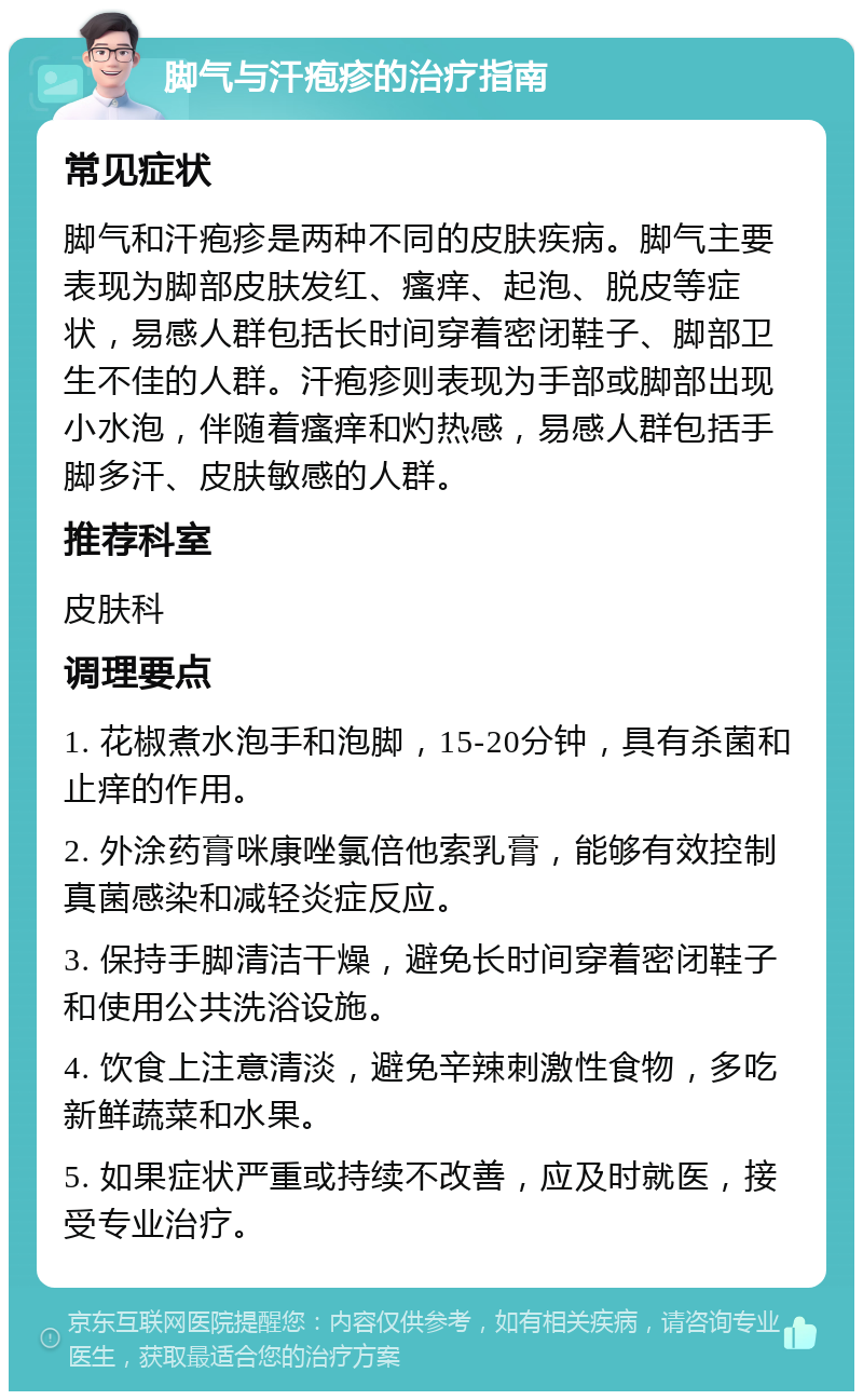 脚气与汗疱疹的治疗指南 常见症状 脚气和汗疱疹是两种不同的皮肤疾病。脚气主要表现为脚部皮肤发红、瘙痒、起泡、脱皮等症状，易感人群包括长时间穿着密闭鞋子、脚部卫生不佳的人群。汗疱疹则表现为手部或脚部出现小水泡，伴随着瘙痒和灼热感，易感人群包括手脚多汗、皮肤敏感的人群。 推荐科室 皮肤科 调理要点 1. 花椒煮水泡手和泡脚，15-20分钟，具有杀菌和止痒的作用。 2. 外涂药膏咪康唑氯倍他索乳膏，能够有效控制真菌感染和减轻炎症反应。 3. 保持手脚清洁干燥，避免长时间穿着密闭鞋子和使用公共洗浴设施。 4. 饮食上注意清淡，避免辛辣刺激性食物，多吃新鲜蔬菜和水果。 5. 如果症状严重或持续不改善，应及时就医，接受专业治疗。