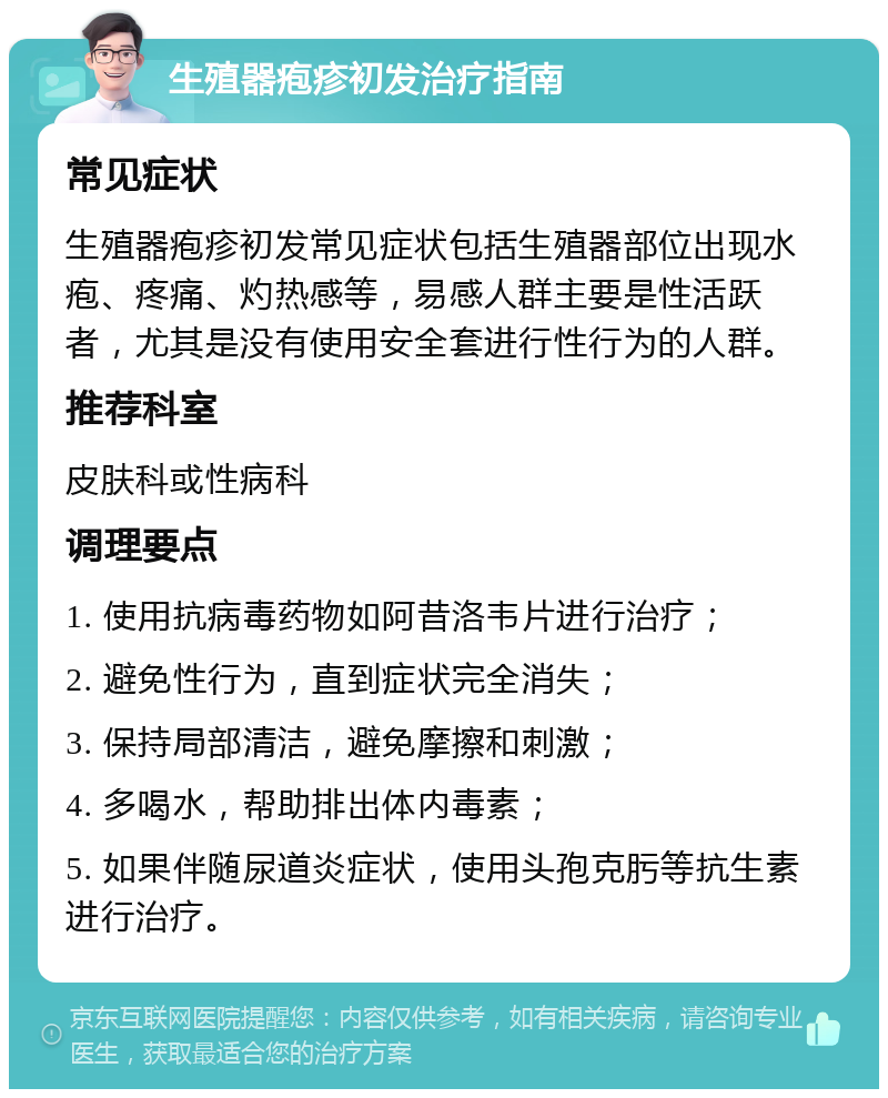 生殖器疱疹初发治疗指南 常见症状 生殖器疱疹初发常见症状包括生殖器部位出现水疱、疼痛、灼热感等，易感人群主要是性活跃者，尤其是没有使用安全套进行性行为的人群。 推荐科室 皮肤科或性病科 调理要点 1. 使用抗病毒药物如阿昔洛韦片进行治疗； 2. 避免性行为，直到症状完全消失； 3. 保持局部清洁，避免摩擦和刺激； 4. 多喝水，帮助排出体内毒素； 5. 如果伴随尿道炎症状，使用头孢克肟等抗生素进行治疗。