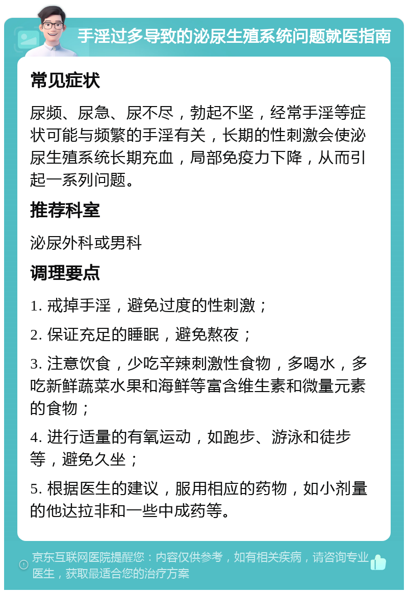 手淫过多导致的泌尿生殖系统问题就医指南 常见症状 尿频、尿急、尿不尽，勃起不坚，经常手淫等症状可能与频繁的手淫有关，长期的性刺激会使泌尿生殖系统长期充血，局部免疫力下降，从而引起一系列问题。 推荐科室 泌尿外科或男科 调理要点 1. 戒掉手淫，避免过度的性刺激； 2. 保证充足的睡眠，避免熬夜； 3. 注意饮食，少吃辛辣刺激性食物，多喝水，多吃新鲜蔬菜水果和海鲜等富含维生素和微量元素的食物； 4. 进行适量的有氧运动，如跑步、游泳和徒步等，避免久坐； 5. 根据医生的建议，服用相应的药物，如小剂量的他达拉非和一些中成药等。