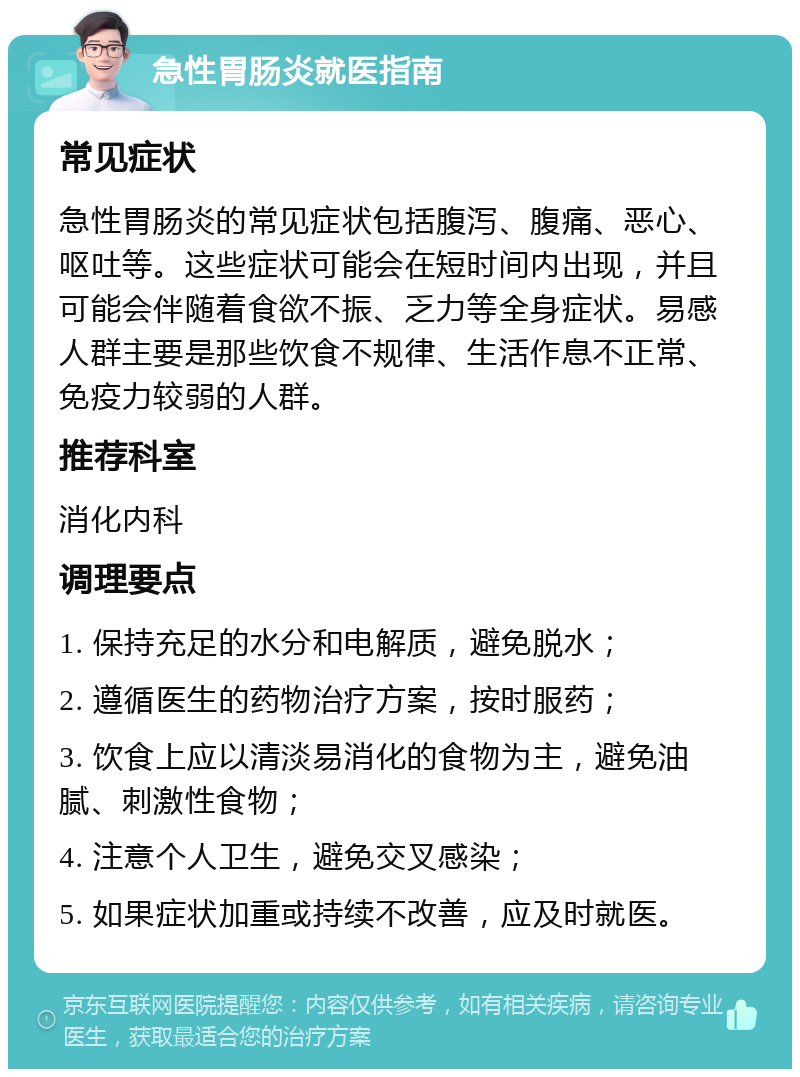 急性胃肠炎就医指南 常见症状 急性胃肠炎的常见症状包括腹泻、腹痛、恶心、呕吐等。这些症状可能会在短时间内出现，并且可能会伴随着食欲不振、乏力等全身症状。易感人群主要是那些饮食不规律、生活作息不正常、免疫力较弱的人群。 推荐科室 消化内科 调理要点 1. 保持充足的水分和电解质，避免脱水； 2. 遵循医生的药物治疗方案，按时服药； 3. 饮食上应以清淡易消化的食物为主，避免油腻、刺激性食物； 4. 注意个人卫生，避免交叉感染； 5. 如果症状加重或持续不改善，应及时就医。