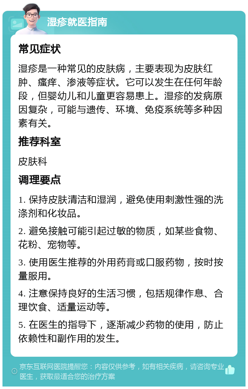 湿疹就医指南 常见症状 湿疹是一种常见的皮肤病，主要表现为皮肤红肿、瘙痒、渗液等症状。它可以发生在任何年龄段，但婴幼儿和儿童更容易患上。湿疹的发病原因复杂，可能与遗传、环境、免疫系统等多种因素有关。 推荐科室 皮肤科 调理要点 1. 保持皮肤清洁和湿润，避免使用刺激性强的洗涤剂和化妆品。 2. 避免接触可能引起过敏的物质，如某些食物、花粉、宠物等。 3. 使用医生推荐的外用药膏或口服药物，按时按量服用。 4. 注意保持良好的生活习惯，包括规律作息、合理饮食、适量运动等。 5. 在医生的指导下，逐渐减少药物的使用，防止依赖性和副作用的发生。