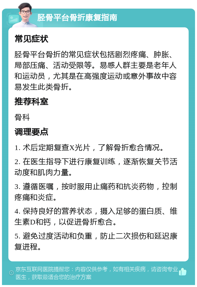 胫骨平台骨折康复指南 常见症状 胫骨平台骨折的常见症状包括剧烈疼痛、肿胀、局部压痛、活动受限等。易感人群主要是老年人和运动员，尤其是在高强度运动或意外事故中容易发生此类骨折。 推荐科室 骨科 调理要点 1. 术后定期复查X光片，了解骨折愈合情况。 2. 在医生指导下进行康复训练，逐渐恢复关节活动度和肌肉力量。 3. 遵循医嘱，按时服用止痛药和抗炎药物，控制疼痛和炎症。 4. 保持良好的营养状态，摄入足够的蛋白质、维生素D和钙，以促进骨折愈合。 5. 避免过度活动和负重，防止二次损伤和延迟康复进程。