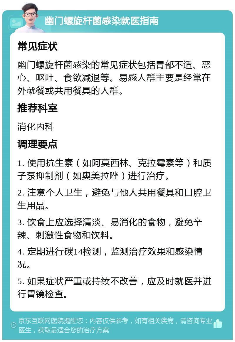 幽门螺旋杆菌感染就医指南 常见症状 幽门螺旋杆菌感染的常见症状包括胃部不适、恶心、呕吐、食欲减退等。易感人群主要是经常在外就餐或共用餐具的人群。 推荐科室 消化内科 调理要点 1. 使用抗生素（如阿莫西林、克拉霉素等）和质子泵抑制剂（如奥美拉唑）进行治疗。 2. 注意个人卫生，避免与他人共用餐具和口腔卫生用品。 3. 饮食上应选择清淡、易消化的食物，避免辛辣、刺激性食物和饮料。 4. 定期进行碳14检测，监测治疗效果和感染情况。 5. 如果症状严重或持续不改善，应及时就医并进行胃镜检查。