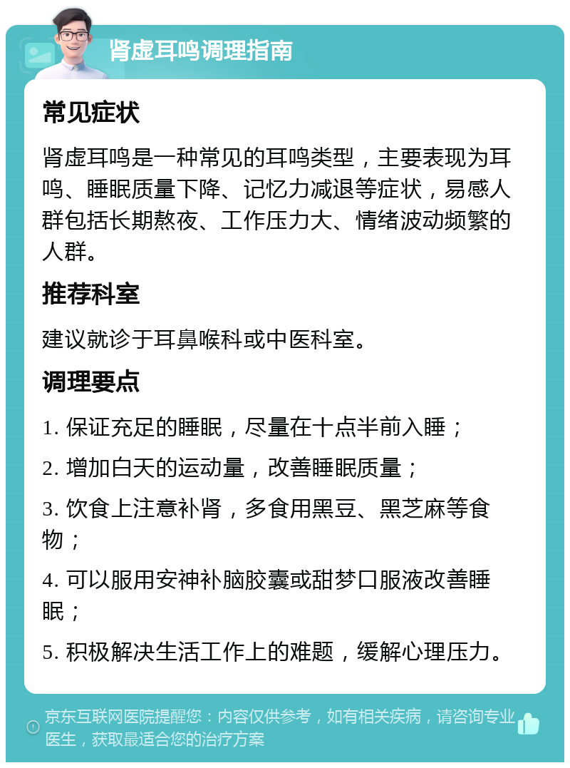 肾虚耳鸣调理指南 常见症状 肾虚耳鸣是一种常见的耳鸣类型，主要表现为耳鸣、睡眠质量下降、记忆力减退等症状，易感人群包括长期熬夜、工作压力大、情绪波动频繁的人群。 推荐科室 建议就诊于耳鼻喉科或中医科室。 调理要点 1. 保证充足的睡眠，尽量在十点半前入睡； 2. 增加白天的运动量，改善睡眠质量； 3. 饮食上注意补肾，多食用黑豆、黑芝麻等食物； 4. 可以服用安神补脑胶囊或甜梦口服液改善睡眠； 5. 积极解决生活工作上的难题，缓解心理压力。