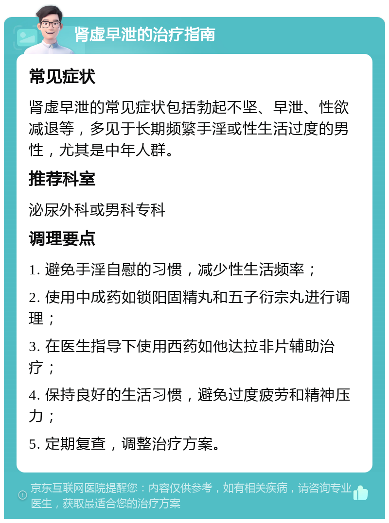 肾虚早泄的治疗指南 常见症状 肾虚早泄的常见症状包括勃起不坚、早泄、性欲减退等，多见于长期频繁手淫或性生活过度的男性，尤其是中年人群。 推荐科室 泌尿外科或男科专科 调理要点 1. 避免手淫自慰的习惯，减少性生活频率； 2. 使用中成药如锁阳固精丸和五子衍宗丸进行调理； 3. 在医生指导下使用西药如他达拉非片辅助治疗； 4. 保持良好的生活习惯，避免过度疲劳和精神压力； 5. 定期复查，调整治疗方案。