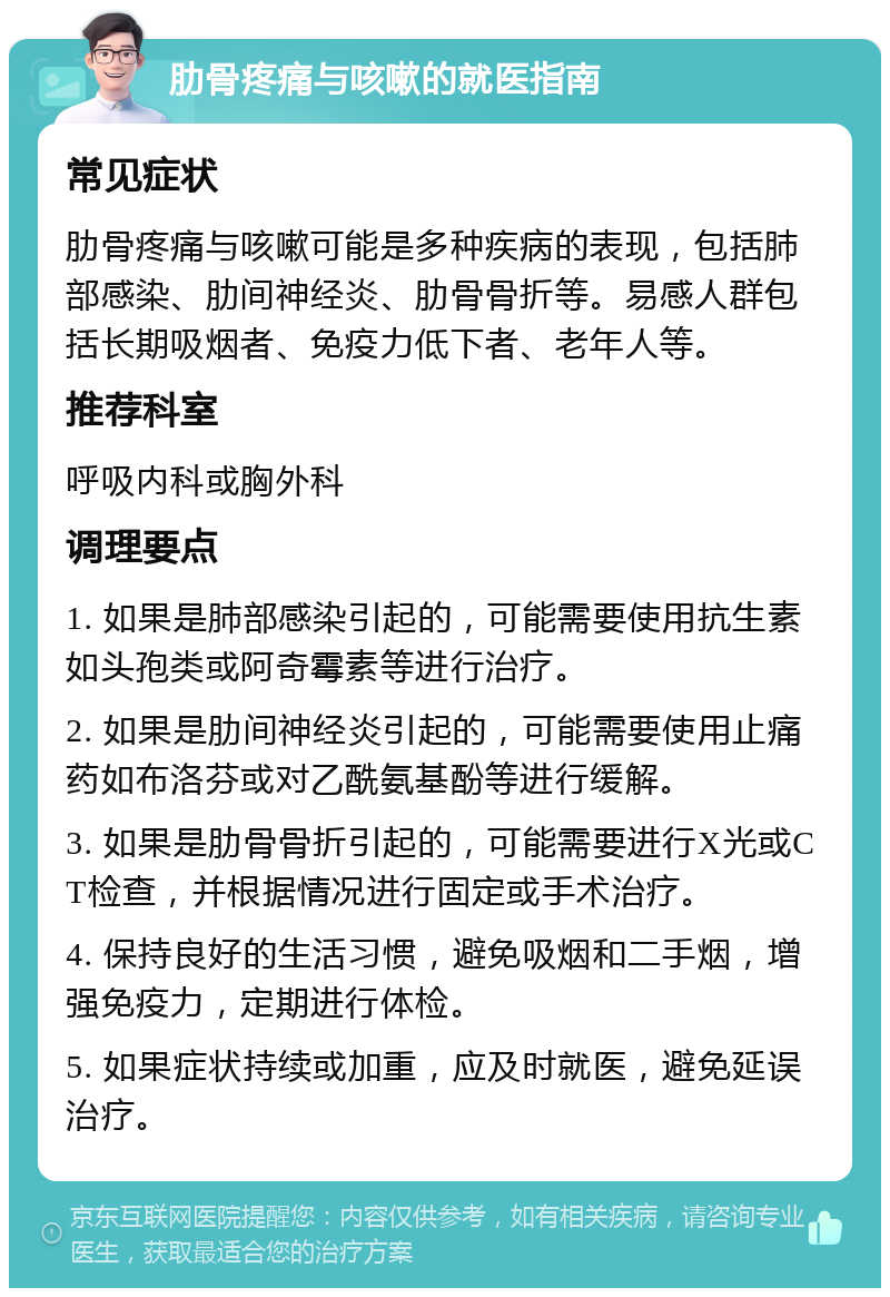 肋骨疼痛与咳嗽的就医指南 常见症状 肋骨疼痛与咳嗽可能是多种疾病的表现，包括肺部感染、肋间神经炎、肋骨骨折等。易感人群包括长期吸烟者、免疫力低下者、老年人等。 推荐科室 呼吸内科或胸外科 调理要点 1. 如果是肺部感染引起的，可能需要使用抗生素如头孢类或阿奇霉素等进行治疗。 2. 如果是肋间神经炎引起的，可能需要使用止痛药如布洛芬或对乙酰氨基酚等进行缓解。 3. 如果是肋骨骨折引起的，可能需要进行X光或CT检查，并根据情况进行固定或手术治疗。 4. 保持良好的生活习惯，避免吸烟和二手烟，增强免疫力，定期进行体检。 5. 如果症状持续或加重，应及时就医，避免延误治疗。