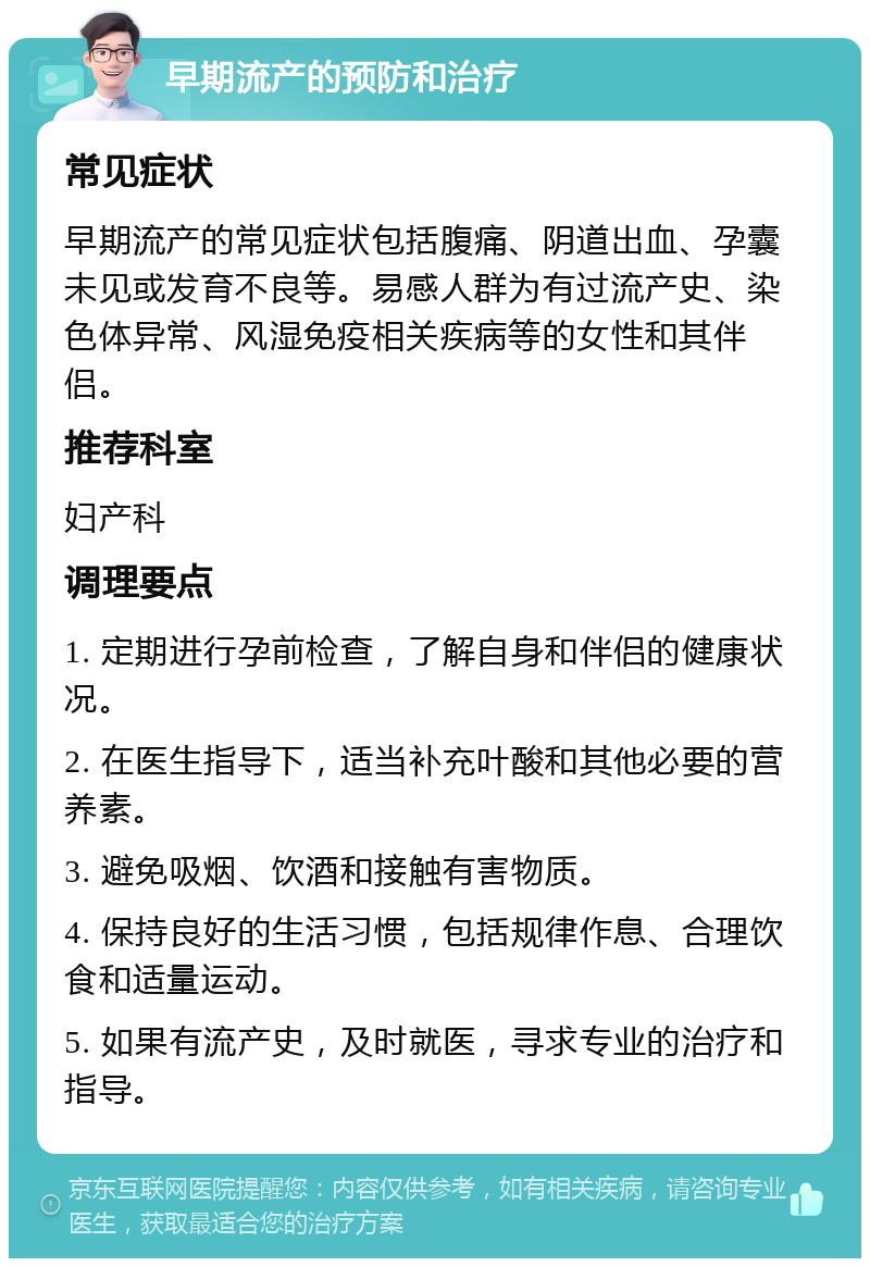 早期流产的预防和治疗 常见症状 早期流产的常见症状包括腹痛、阴道出血、孕囊未见或发育不良等。易感人群为有过流产史、染色体异常、风湿免疫相关疾病等的女性和其伴侣。 推荐科室 妇产科 调理要点 1. 定期进行孕前检查，了解自身和伴侣的健康状况。 2. 在医生指导下，适当补充叶酸和其他必要的营养素。 3. 避免吸烟、饮酒和接触有害物质。 4. 保持良好的生活习惯，包括规律作息、合理饮食和适量运动。 5. 如果有流产史，及时就医，寻求专业的治疗和指导。