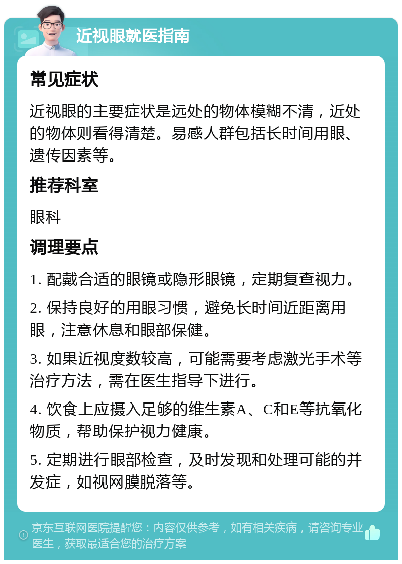 近视眼就医指南 常见症状 近视眼的主要症状是远处的物体模糊不清，近处的物体则看得清楚。易感人群包括长时间用眼、遗传因素等。 推荐科室 眼科 调理要点 1. 配戴合适的眼镜或隐形眼镜，定期复查视力。 2. 保持良好的用眼习惯，避免长时间近距离用眼，注意休息和眼部保健。 3. 如果近视度数较高，可能需要考虑激光手术等治疗方法，需在医生指导下进行。 4. 饮食上应摄入足够的维生素A、C和E等抗氧化物质，帮助保护视力健康。 5. 定期进行眼部检查，及时发现和处理可能的并发症，如视网膜脱落等。