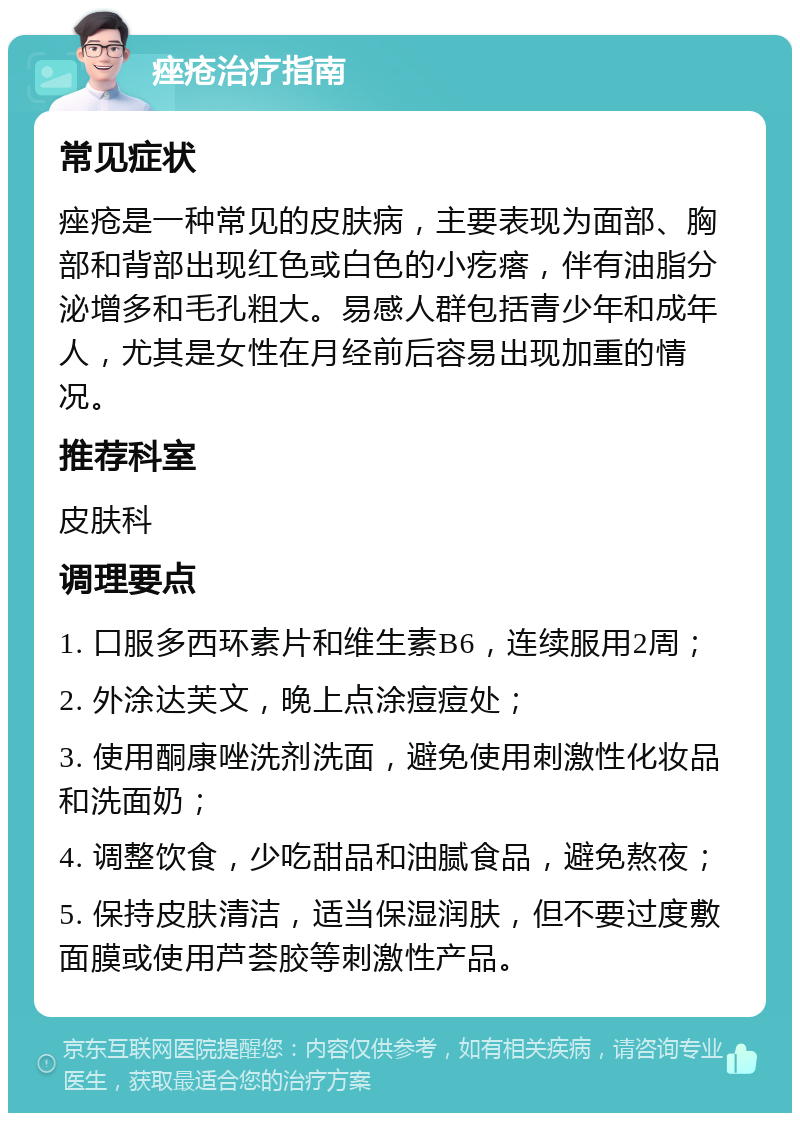 痤疮治疗指南 常见症状 痤疮是一种常见的皮肤病，主要表现为面部、胸部和背部出现红色或白色的小疙瘩，伴有油脂分泌增多和毛孔粗大。易感人群包括青少年和成年人，尤其是女性在月经前后容易出现加重的情况。 推荐科室 皮肤科 调理要点 1. 口服多西环素片和维生素B6，连续服用2周； 2. 外涂达芙文，晚上点涂痘痘处； 3. 使用酮康唑洗剂洗面，避免使用刺激性化妆品和洗面奶； 4. 调整饮食，少吃甜品和油腻食品，避免熬夜； 5. 保持皮肤清洁，适当保湿润肤，但不要过度敷面膜或使用芦荟胶等刺激性产品。