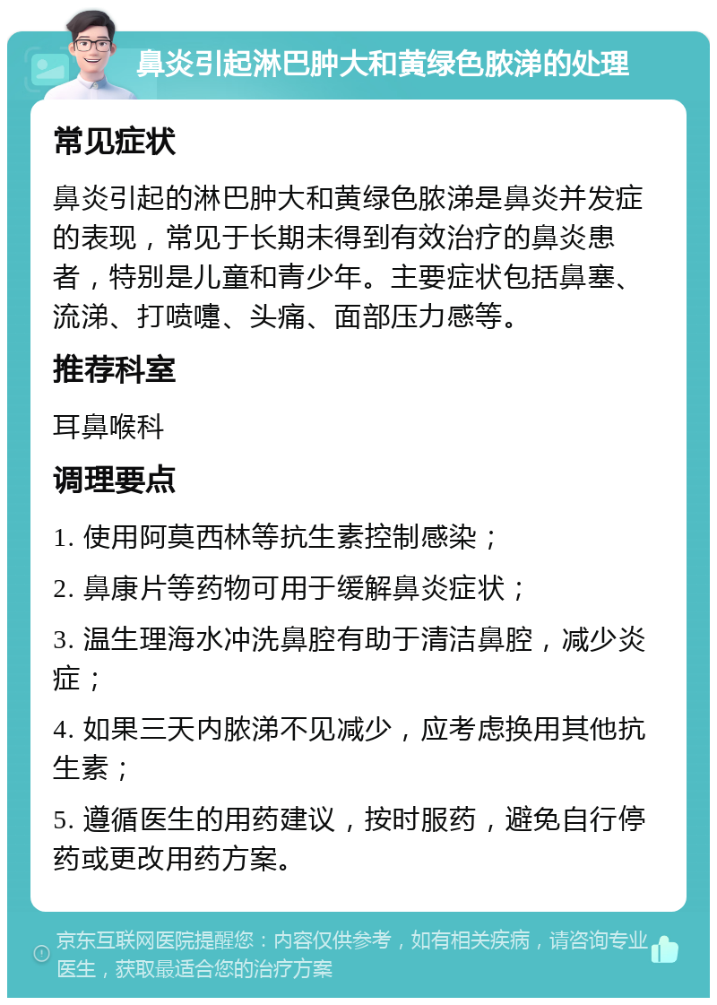 鼻炎引起淋巴肿大和黄绿色脓涕的处理 常见症状 鼻炎引起的淋巴肿大和黄绿色脓涕是鼻炎并发症的表现，常见于长期未得到有效治疗的鼻炎患者，特别是儿童和青少年。主要症状包括鼻塞、流涕、打喷嚏、头痛、面部压力感等。 推荐科室 耳鼻喉科 调理要点 1. 使用阿莫西林等抗生素控制感染； 2. 鼻康片等药物可用于缓解鼻炎症状； 3. 温生理海水冲洗鼻腔有助于清洁鼻腔，减少炎症； 4. 如果三天内脓涕不见减少，应考虑换用其他抗生素； 5. 遵循医生的用药建议，按时服药，避免自行停药或更改用药方案。