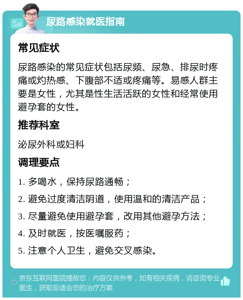 尿路感染就医指南 常见症状 尿路感染的常见症状包括尿频、尿急、排尿时疼痛或灼热感、下腹部不适或疼痛等。易感人群主要是女性，尤其是性生活活跃的女性和经常使用避孕套的女性。 推荐科室 泌尿外科或妇科 调理要点 1. 多喝水，保持尿路通畅； 2. 避免过度清洁阴道，使用温和的清洁产品； 3. 尽量避免使用避孕套，改用其他避孕方法； 4. 及时就医，按医嘱服药； 5. 注意个人卫生，避免交叉感染。