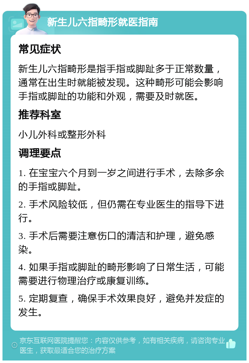 新生儿六指畸形就医指南 常见症状 新生儿六指畸形是指手指或脚趾多于正常数量，通常在出生时就能被发现。这种畸形可能会影响手指或脚趾的功能和外观，需要及时就医。 推荐科室 小儿外科或整形外科 调理要点 1. 在宝宝六个月到一岁之间进行手术，去除多余的手指或脚趾。 2. 手术风险较低，但仍需在专业医生的指导下进行。 3. 手术后需要注意伤口的清洁和护理，避免感染。 4. 如果手指或脚趾的畸形影响了日常生活，可能需要进行物理治疗或康复训练。 5. 定期复查，确保手术效果良好，避免并发症的发生。