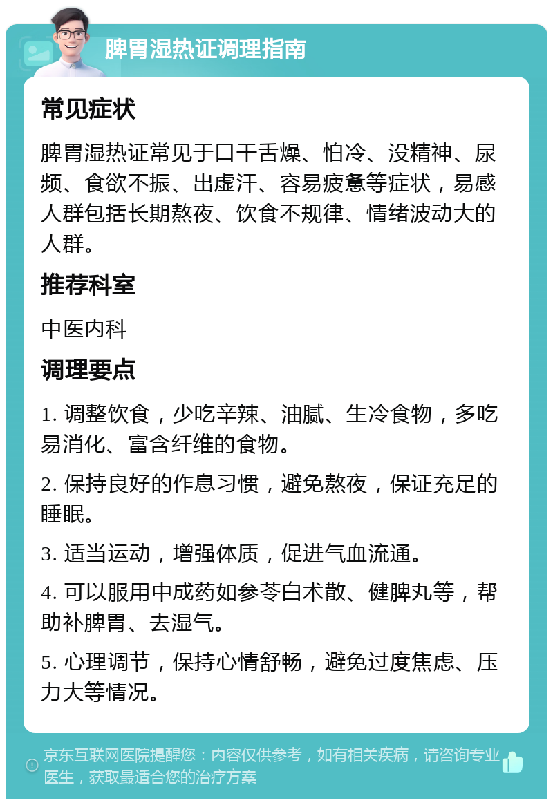 脾胃湿热证调理指南 常见症状 脾胃湿热证常见于口干舌燥、怕冷、没精神、尿频、食欲不振、出虚汗、容易疲惫等症状，易感人群包括长期熬夜、饮食不规律、情绪波动大的人群。 推荐科室 中医内科 调理要点 1. 调整饮食，少吃辛辣、油腻、生冷食物，多吃易消化、富含纤维的食物。 2. 保持良好的作息习惯，避免熬夜，保证充足的睡眠。 3. 适当运动，增强体质，促进气血流通。 4. 可以服用中成药如参苓白术散、健脾丸等，帮助补脾胃、去湿气。 5. 心理调节，保持心情舒畅，避免过度焦虑、压力大等情况。