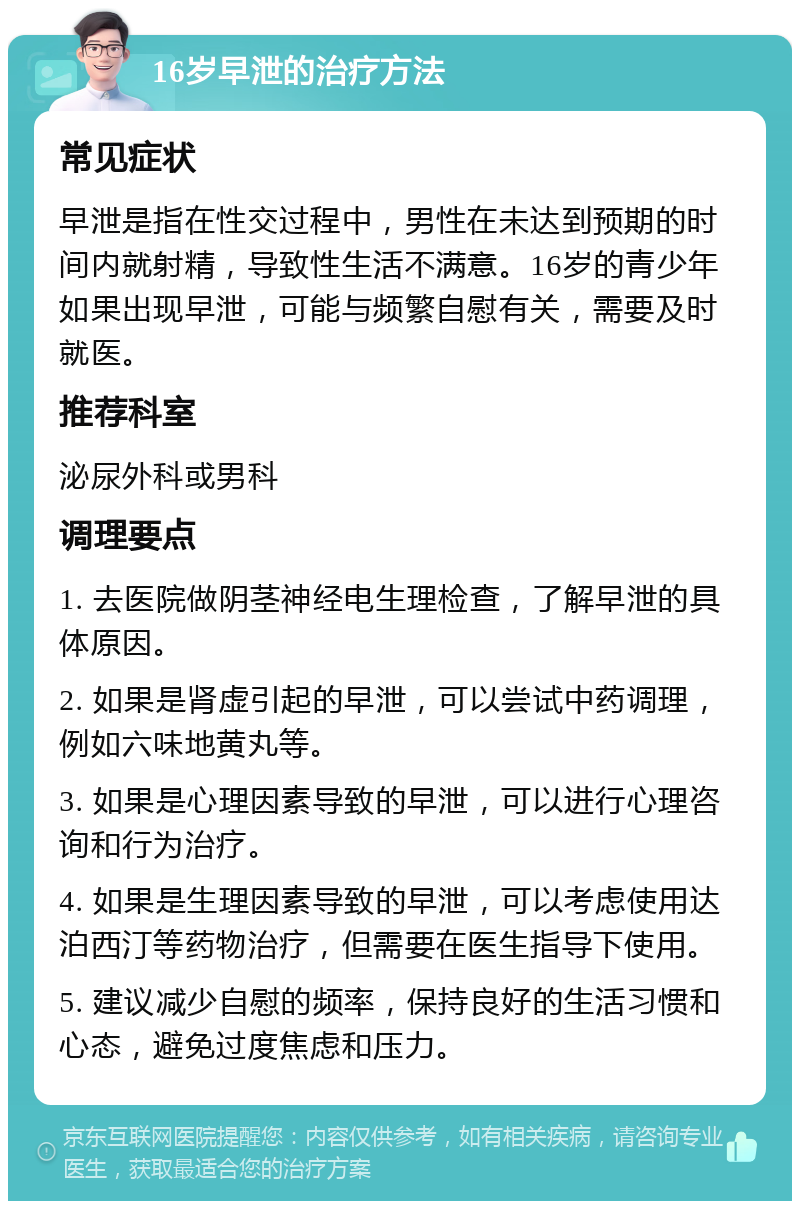 16岁早泄的治疗方法 常见症状 早泄是指在性交过程中，男性在未达到预期的时间内就射精，导致性生活不满意。16岁的青少年如果出现早泄，可能与频繁自慰有关，需要及时就医。 推荐科室 泌尿外科或男科 调理要点 1. 去医院做阴茎神经电生理检查，了解早泄的具体原因。 2. 如果是肾虚引起的早泄，可以尝试中药调理，例如六味地黄丸等。 3. 如果是心理因素导致的早泄，可以进行心理咨询和行为治疗。 4. 如果是生理因素导致的早泄，可以考虑使用达泊西汀等药物治疗，但需要在医生指导下使用。 5. 建议减少自慰的频率，保持良好的生活习惯和心态，避免过度焦虑和压力。