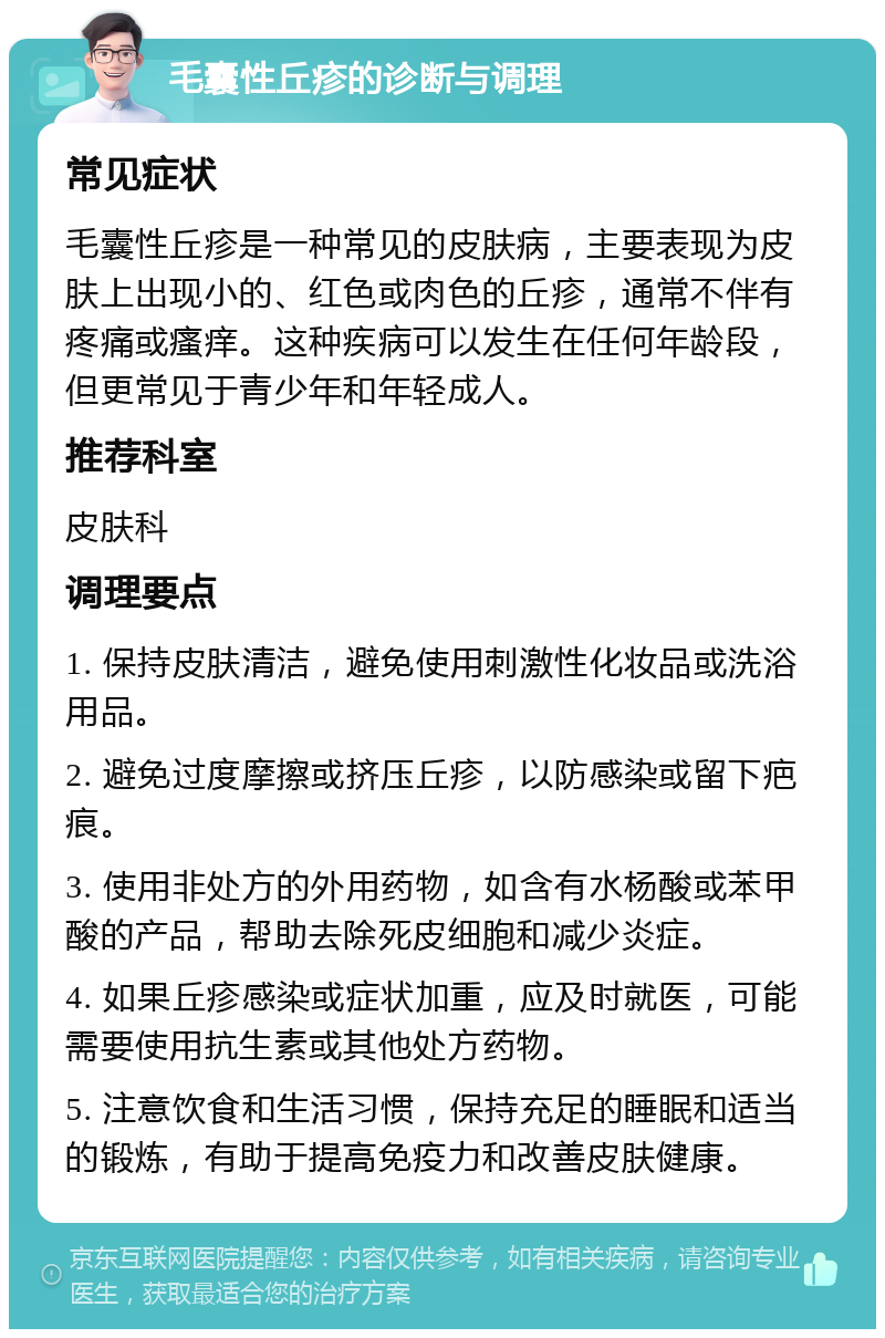 毛囊性丘疹的诊断与调理 常见症状 毛囊性丘疹是一种常见的皮肤病，主要表现为皮肤上出现小的、红色或肉色的丘疹，通常不伴有疼痛或瘙痒。这种疾病可以发生在任何年龄段，但更常见于青少年和年轻成人。 推荐科室 皮肤科 调理要点 1. 保持皮肤清洁，避免使用刺激性化妆品或洗浴用品。 2. 避免过度摩擦或挤压丘疹，以防感染或留下疤痕。 3. 使用非处方的外用药物，如含有水杨酸或苯甲酸的产品，帮助去除死皮细胞和减少炎症。 4. 如果丘疹感染或症状加重，应及时就医，可能需要使用抗生素或其他处方药物。 5. 注意饮食和生活习惯，保持充足的睡眠和适当的锻炼，有助于提高免疫力和改善皮肤健康。