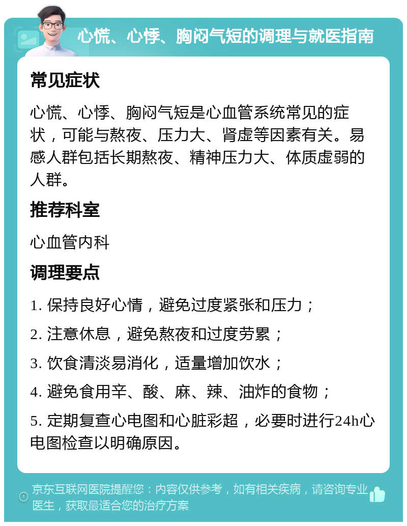 心慌、心悸、胸闷气短的调理与就医指南 常见症状 心慌、心悸、胸闷气短是心血管系统常见的症状，可能与熬夜、压力大、肾虚等因素有关。易感人群包括长期熬夜、精神压力大、体质虚弱的人群。 推荐科室 心血管内科 调理要点 1. 保持良好心情，避免过度紧张和压力； 2. 注意休息，避免熬夜和过度劳累； 3. 饮食清淡易消化，适量增加饮水； 4. 避免食用辛、酸、麻、辣、油炸的食物； 5. 定期复查心电图和心脏彩超，必要时进行24h心电图检查以明确原因。