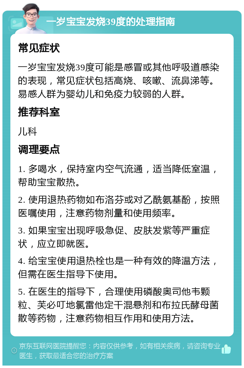 一岁宝宝发烧39度的处理指南 常见症状 一岁宝宝发烧39度可能是感冒或其他呼吸道感染的表现，常见症状包括高烧、咳嗽、流鼻涕等。易感人群为婴幼儿和免疫力较弱的人群。 推荐科室 儿科 调理要点 1. 多喝水，保持室内空气流通，适当降低室温，帮助宝宝散热。 2. 使用退热药物如布洛芬或对乙酰氨基酚，按照医嘱使用，注意药物剂量和使用频率。 3. 如果宝宝出现呼吸急促、皮肤发紫等严重症状，应立即就医。 4. 给宝宝使用退热栓也是一种有效的降温方法，但需在医生指导下使用。 5. 在医生的指导下，合理使用磷酸奥司他韦颗粒、芙必叮地氯雷他定干混悬剂和布拉氏酵母菌散等药物，注意药物相互作用和使用方法。