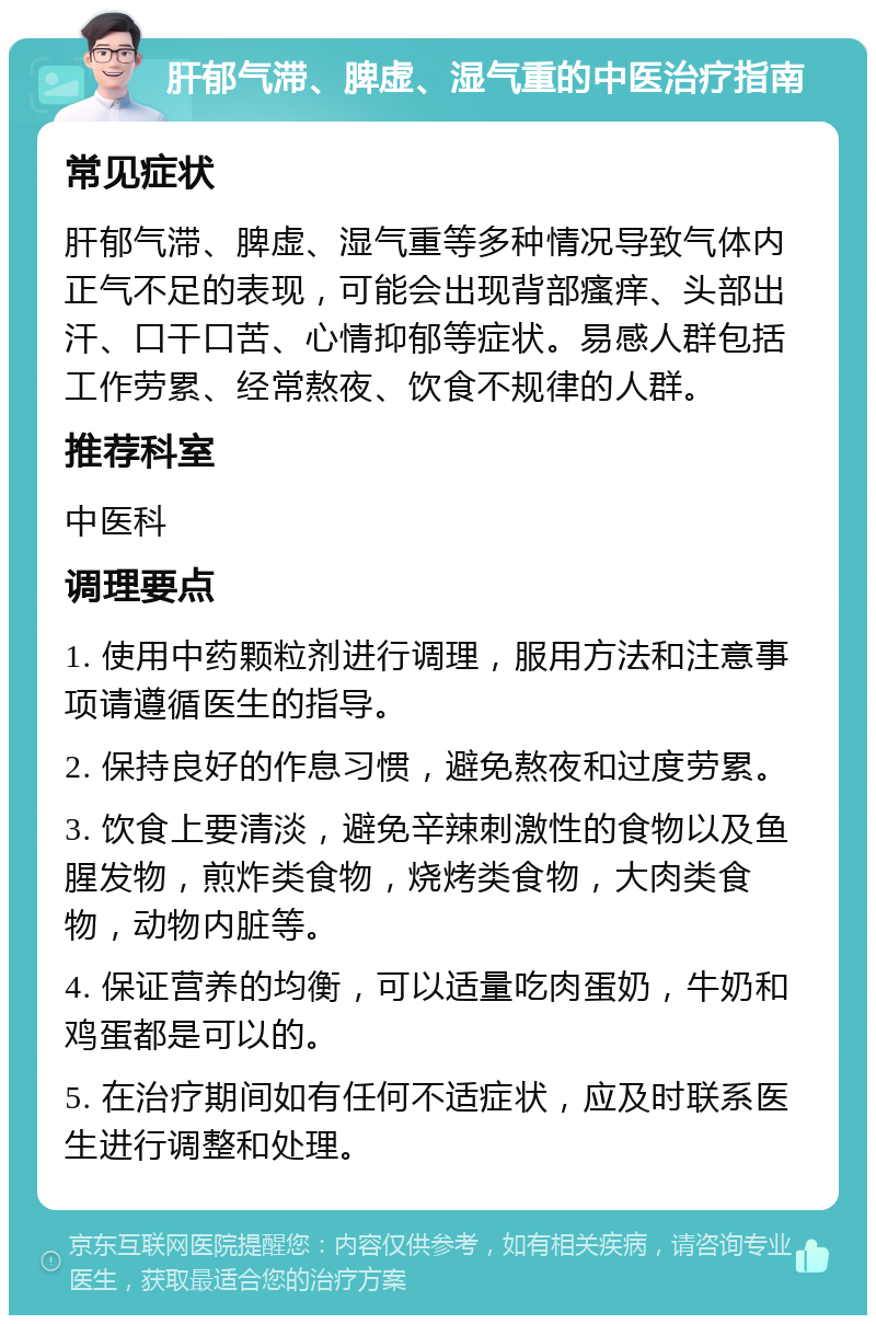 肝郁气滞、脾虚、湿气重的中医治疗指南 常见症状 肝郁气滞、脾虚、湿气重等多种情况导致气体内正气不足的表现，可能会出现背部瘙痒、头部出汗、口干口苦、心情抑郁等症状。易感人群包括工作劳累、经常熬夜、饮食不规律的人群。 推荐科室 中医科 调理要点 1. 使用中药颗粒剂进行调理，服用方法和注意事项请遵循医生的指导。 2. 保持良好的作息习惯，避免熬夜和过度劳累。 3. 饮食上要清淡，避免辛辣刺激性的食物以及鱼腥发物，煎炸类食物，烧烤类食物，大肉类食物，动物内脏等。 4. 保证营养的均衡，可以适量吃肉蛋奶，牛奶和鸡蛋都是可以的。 5. 在治疗期间如有任何不适症状，应及时联系医生进行调整和处理。