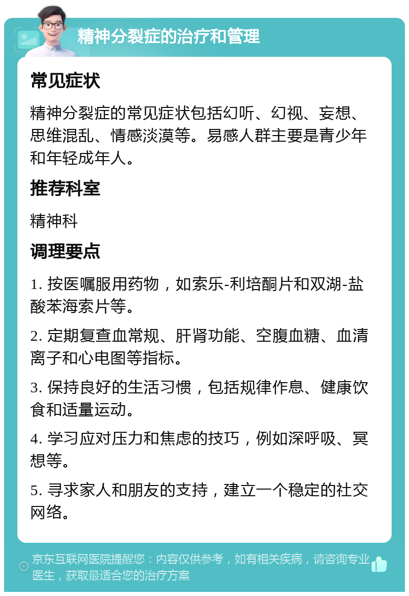 精神分裂症的治疗和管理 常见症状 精神分裂症的常见症状包括幻听、幻视、妄想、思维混乱、情感淡漠等。易感人群主要是青少年和年轻成年人。 推荐科室 精神科 调理要点 1. 按医嘱服用药物，如索乐-利培酮片和双湖-盐酸苯海索片等。 2. 定期复查血常规、肝肾功能、空腹血糖、血清离子和心电图等指标。 3. 保持良好的生活习惯，包括规律作息、健康饮食和适量运动。 4. 学习应对压力和焦虑的技巧，例如深呼吸、冥想等。 5. 寻求家人和朋友的支持，建立一个稳定的社交网络。