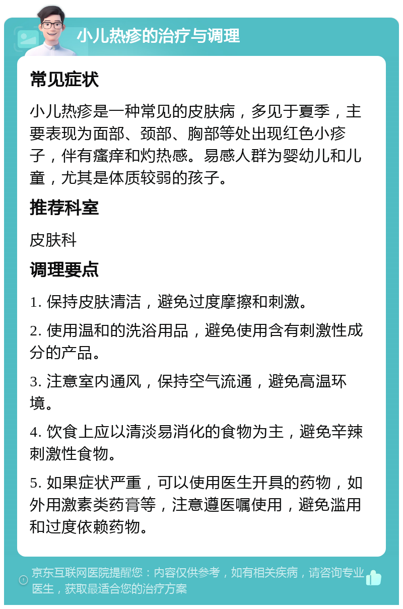 小儿热疹的治疗与调理 常见症状 小儿热疹是一种常见的皮肤病，多见于夏季，主要表现为面部、颈部、胸部等处出现红色小疹子，伴有瘙痒和灼热感。易感人群为婴幼儿和儿童，尤其是体质较弱的孩子。 推荐科室 皮肤科 调理要点 1. 保持皮肤清洁，避免过度摩擦和刺激。 2. 使用温和的洗浴用品，避免使用含有刺激性成分的产品。 3. 注意室内通风，保持空气流通，避免高温环境。 4. 饮食上应以清淡易消化的食物为主，避免辛辣刺激性食物。 5. 如果症状严重，可以使用医生开具的药物，如外用激素类药膏等，注意遵医嘱使用，避免滥用和过度依赖药物。