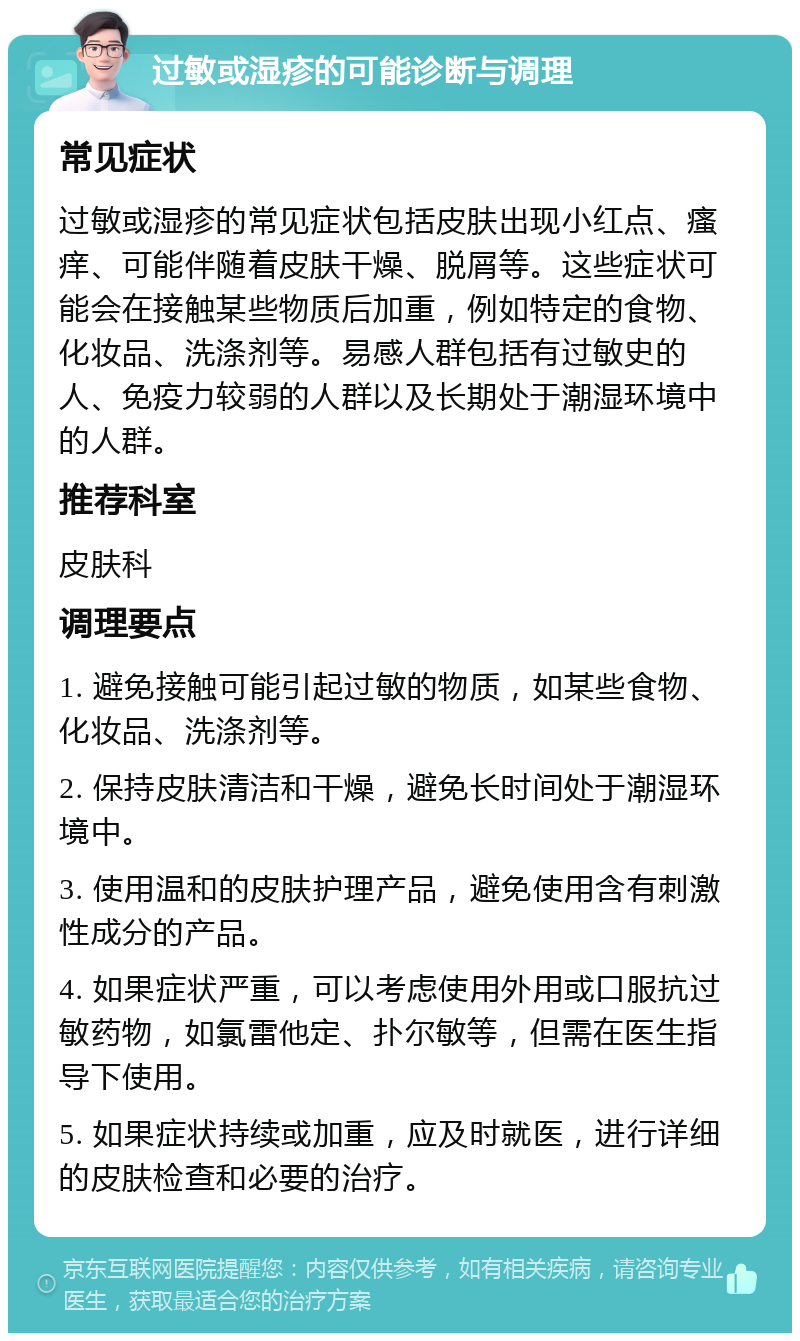 过敏或湿疹的可能诊断与调理 常见症状 过敏或湿疹的常见症状包括皮肤出现小红点、瘙痒、可能伴随着皮肤干燥、脱屑等。这些症状可能会在接触某些物质后加重，例如特定的食物、化妆品、洗涤剂等。易感人群包括有过敏史的人、免疫力较弱的人群以及长期处于潮湿环境中的人群。 推荐科室 皮肤科 调理要点 1. 避免接触可能引起过敏的物质，如某些食物、化妆品、洗涤剂等。 2. 保持皮肤清洁和干燥，避免长时间处于潮湿环境中。 3. 使用温和的皮肤护理产品，避免使用含有刺激性成分的产品。 4. 如果症状严重，可以考虑使用外用或口服抗过敏药物，如氯雷他定、扑尔敏等，但需在医生指导下使用。 5. 如果症状持续或加重，应及时就医，进行详细的皮肤检查和必要的治疗。