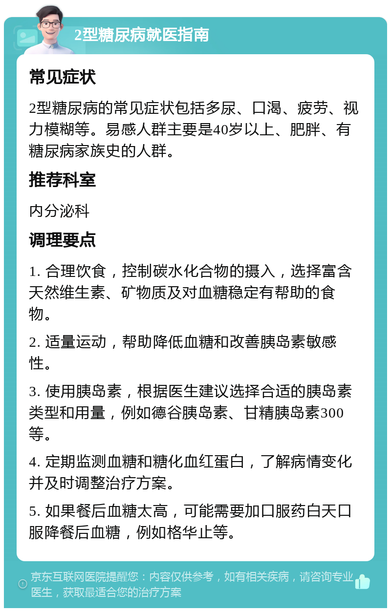 2型糖尿病就医指南 常见症状 2型糖尿病的常见症状包括多尿、口渴、疲劳、视力模糊等。易感人群主要是40岁以上、肥胖、有糖尿病家族史的人群。 推荐科室 内分泌科 调理要点 1. 合理饮食，控制碳水化合物的摄入，选择富含天然维生素、矿物质及对血糖稳定有帮助的食物。 2. 适量运动，帮助降低血糖和改善胰岛素敏感性。 3. 使用胰岛素，根据医生建议选择合适的胰岛素类型和用量，例如德谷胰岛素、甘精胰岛素300等。 4. 定期监测血糖和糖化血红蛋白，了解病情变化并及时调整治疗方案。 5. 如果餐后血糖太高，可能需要加口服药白天口服降餐后血糖，例如格华止等。