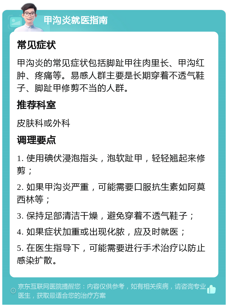 甲沟炎就医指南 常见症状 甲沟炎的常见症状包括脚趾甲往肉里长、甲沟红肿、疼痛等。易感人群主要是长期穿着不透气鞋子、脚趾甲修剪不当的人群。 推荐科室 皮肤科或外科 调理要点 1. 使用碘伏浸泡指头，泡软趾甲，轻轻翘起来修剪； 2. 如果甲沟炎严重，可能需要口服抗生素如阿莫西林等； 3. 保持足部清洁干燥，避免穿着不透气鞋子； 4. 如果症状加重或出现化脓，应及时就医； 5. 在医生指导下，可能需要进行手术治疗以防止感染扩散。