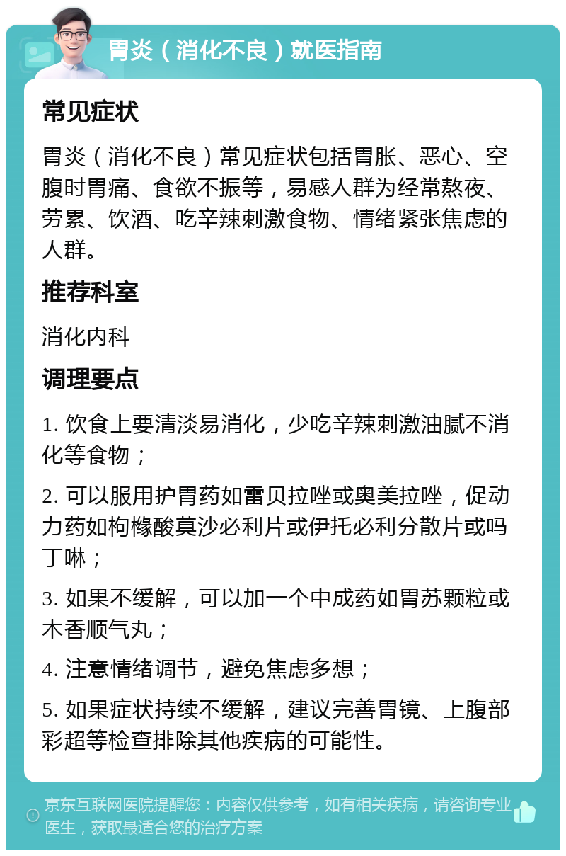 胃炎（消化不良）就医指南 常见症状 胃炎（消化不良）常见症状包括胃胀、恶心、空腹时胃痛、食欲不振等，易感人群为经常熬夜、劳累、饮酒、吃辛辣刺激食物、情绪紧张焦虑的人群。 推荐科室 消化内科 调理要点 1. 饮食上要清淡易消化，少吃辛辣刺激油腻不消化等食物； 2. 可以服用护胃药如雷贝拉唑或奥美拉唑，促动力药如枸橼酸莫沙必利片或伊托必利分散片或吗丁啉； 3. 如果不缓解，可以加一个中成药如胃苏颗粒或木香顺气丸； 4. 注意情绪调节，避免焦虑多想； 5. 如果症状持续不缓解，建议完善胃镜、上腹部彩超等检查排除其他疾病的可能性。