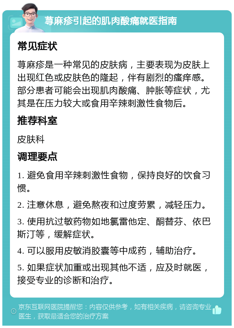 荨麻疹引起的肌肉酸痛就医指南 常见症状 荨麻疹是一种常见的皮肤病，主要表现为皮肤上出现红色或皮肤色的隆起，伴有剧烈的瘙痒感。部分患者可能会出现肌肉酸痛、肿胀等症状，尤其是在压力较大或食用辛辣刺激性食物后。 推荐科室 皮肤科 调理要点 1. 避免食用辛辣刺激性食物，保持良好的饮食习惯。 2. 注意休息，避免熬夜和过度劳累，减轻压力。 3. 使用抗过敏药物如地氯雷他定、酮替芬、依巴斯汀等，缓解症状。 4. 可以服用皮敏消胶囊等中成药，辅助治疗。 5. 如果症状加重或出现其他不适，应及时就医，接受专业的诊断和治疗。