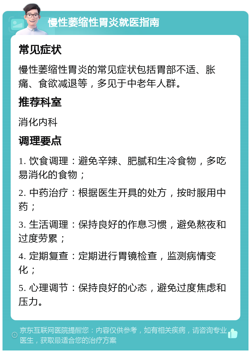 慢性萎缩性胃炎就医指南 常见症状 慢性萎缩性胃炎的常见症状包括胃部不适、胀痛、食欲减退等，多见于中老年人群。 推荐科室 消化内科 调理要点 1. 饮食调理：避免辛辣、肥腻和生冷食物，多吃易消化的食物； 2. 中药治疗：根据医生开具的处方，按时服用中药； 3. 生活调理：保持良好的作息习惯，避免熬夜和过度劳累； 4. 定期复查：定期进行胃镜检查，监测病情变化； 5. 心理调节：保持良好的心态，避免过度焦虑和压力。