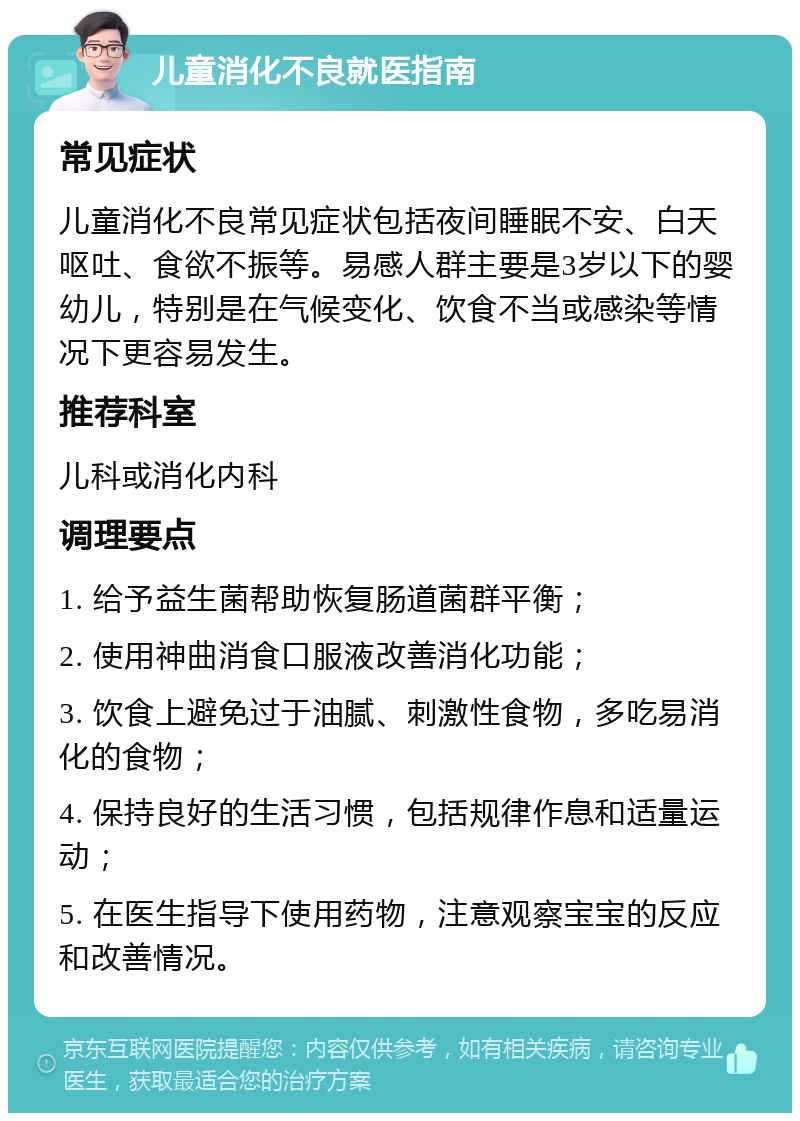 儿童消化不良就医指南 常见症状 儿童消化不良常见症状包括夜间睡眠不安、白天呕吐、食欲不振等。易感人群主要是3岁以下的婴幼儿，特别是在气候变化、饮食不当或感染等情况下更容易发生。 推荐科室 儿科或消化内科 调理要点 1. 给予益生菌帮助恢复肠道菌群平衡； 2. 使用神曲消食口服液改善消化功能； 3. 饮食上避免过于油腻、刺激性食物，多吃易消化的食物； 4. 保持良好的生活习惯，包括规律作息和适量运动； 5. 在医生指导下使用药物，注意观察宝宝的反应和改善情况。