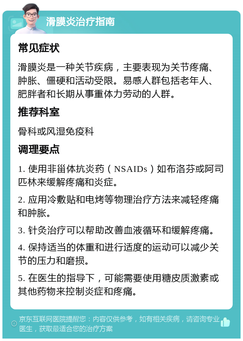 滑膜炎治疗指南 常见症状 滑膜炎是一种关节疾病，主要表现为关节疼痛、肿胀、僵硬和活动受限。易感人群包括老年人、肥胖者和长期从事重体力劳动的人群。 推荐科室 骨科或风湿免疫科 调理要点 1. 使用非甾体抗炎药（NSAIDs）如布洛芬或阿司匹林来缓解疼痛和炎症。 2. 应用冷敷贴和电烤等物理治疗方法来减轻疼痛和肿胀。 3. 针灸治疗可以帮助改善血液循环和缓解疼痛。 4. 保持适当的体重和进行适度的运动可以减少关节的压力和磨损。 5. 在医生的指导下，可能需要使用糖皮质激素或其他药物来控制炎症和疼痛。