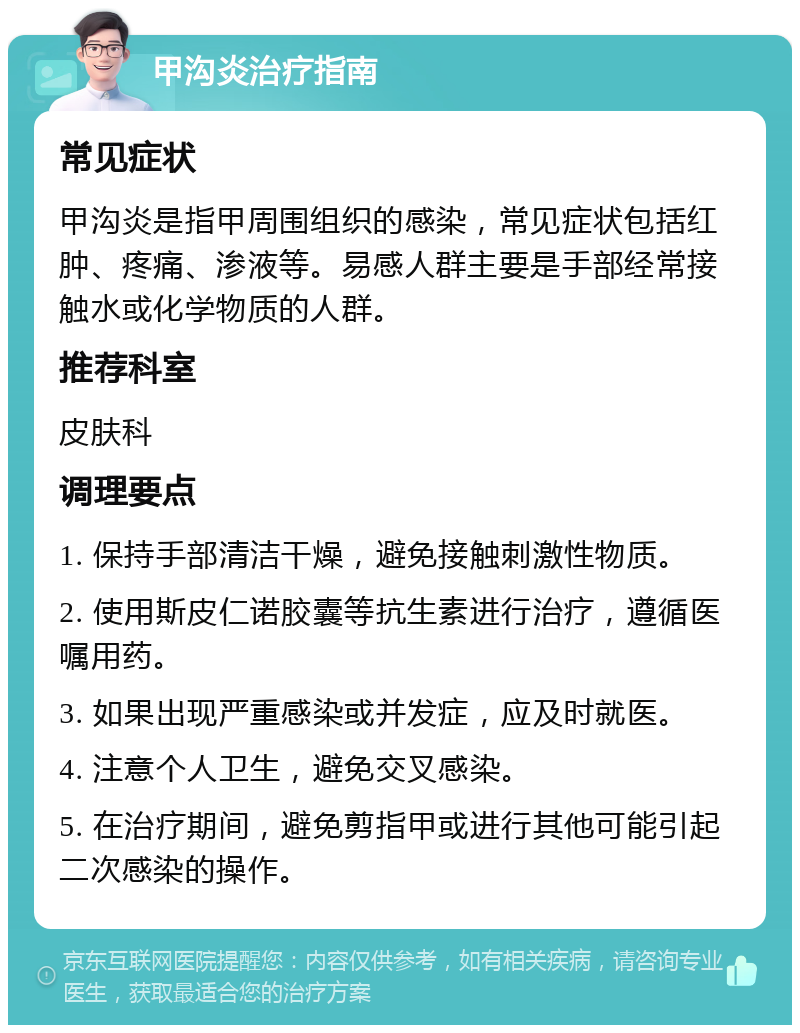 甲沟炎治疗指南 常见症状 甲沟炎是指甲周围组织的感染，常见症状包括红肿、疼痛、渗液等。易感人群主要是手部经常接触水或化学物质的人群。 推荐科室 皮肤科 调理要点 1. 保持手部清洁干燥，避免接触刺激性物质。 2. 使用斯皮仁诺胶囊等抗生素进行治疗，遵循医嘱用药。 3. 如果出现严重感染或并发症，应及时就医。 4. 注意个人卫生，避免交叉感染。 5. 在治疗期间，避免剪指甲或进行其他可能引起二次感染的操作。