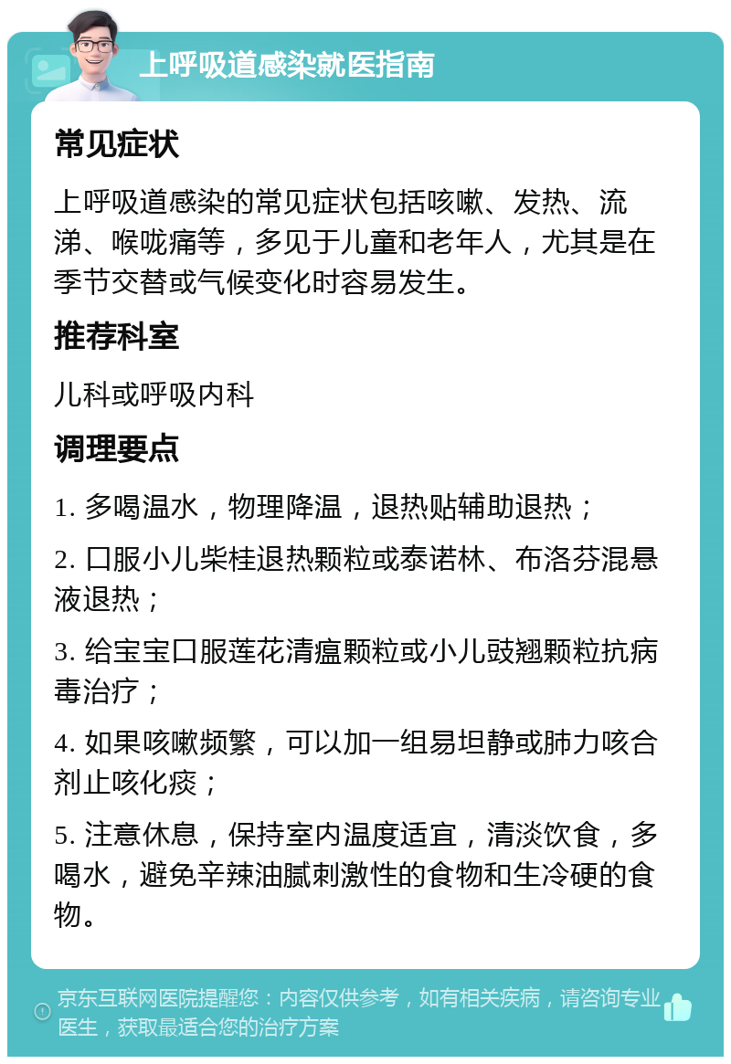 上呼吸道感染就医指南 常见症状 上呼吸道感染的常见症状包括咳嗽、发热、流涕、喉咙痛等，多见于儿童和老年人，尤其是在季节交替或气候变化时容易发生。 推荐科室 儿科或呼吸内科 调理要点 1. 多喝温水，物理降温，退热贴辅助退热； 2. 口服小儿柴桂退热颗粒或泰诺林、布洛芬混悬液退热； 3. 给宝宝口服莲花清瘟颗粒或小儿豉翘颗粒抗病毒治疗； 4. 如果咳嗽频繁，可以加一组易坦静或肺力咳合剂止咳化痰； 5. 注意休息，保持室内温度适宜，清淡饮食，多喝水，避免辛辣油腻刺激性的食物和生冷硬的食物。