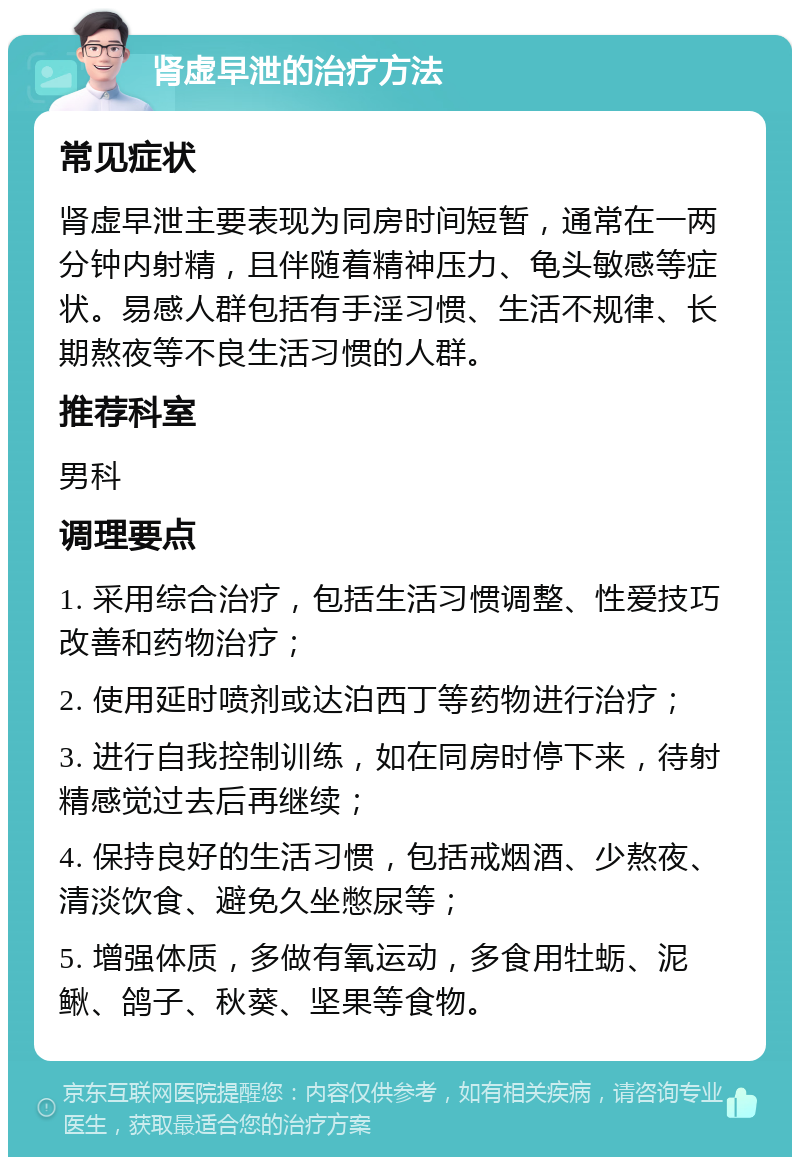 肾虚早泄的治疗方法 常见症状 肾虚早泄主要表现为同房时间短暂，通常在一两分钟内射精，且伴随着精神压力、龟头敏感等症状。易感人群包括有手淫习惯、生活不规律、长期熬夜等不良生活习惯的人群。 推荐科室 男科 调理要点 1. 采用综合治疗，包括生活习惯调整、性爱技巧改善和药物治疗； 2. 使用延时喷剂或达泊西丁等药物进行治疗； 3. 进行自我控制训练，如在同房时停下来，待射精感觉过去后再继续； 4. 保持良好的生活习惯，包括戒烟酒、少熬夜、清淡饮食、避免久坐憋尿等； 5. 增强体质，多做有氧运动，多食用牡蛎、泥鳅、鸽子、秋葵、坚果等食物。