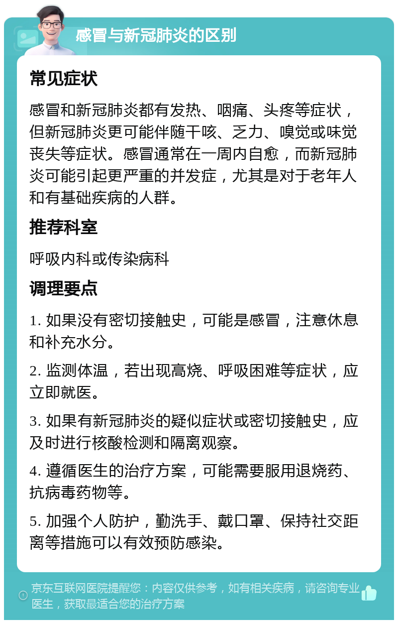 感冒与新冠肺炎的区别 常见症状 感冒和新冠肺炎都有发热、咽痛、头疼等症状，但新冠肺炎更可能伴随干咳、乏力、嗅觉或味觉丧失等症状。感冒通常在一周内自愈，而新冠肺炎可能引起更严重的并发症，尤其是对于老年人和有基础疾病的人群。 推荐科室 呼吸内科或传染病科 调理要点 1. 如果没有密切接触史，可能是感冒，注意休息和补充水分。 2. 监测体温，若出现高烧、呼吸困难等症状，应立即就医。 3. 如果有新冠肺炎的疑似症状或密切接触史，应及时进行核酸检测和隔离观察。 4. 遵循医生的治疗方案，可能需要服用退烧药、抗病毒药物等。 5. 加强个人防护，勤洗手、戴口罩、保持社交距离等措施可以有效预防感染。