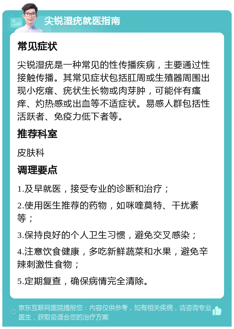 尖锐湿疣就医指南 常见症状 尖锐湿疣是一种常见的性传播疾病，主要通过性接触传播。其常见症状包括肛周或生殖器周围出现小疙瘩、疣状生长物或肉芽肿，可能伴有瘙痒、灼热感或出血等不适症状。易感人群包括性活跃者、免疫力低下者等。 推荐科室 皮肤科 调理要点 1.及早就医，接受专业的诊断和治疗； 2.使用医生推荐的药物，如咪喹莫特、干扰素等； 3.保持良好的个人卫生习惯，避免交叉感染； 4.注意饮食健康，多吃新鲜蔬菜和水果，避免辛辣刺激性食物； 5.定期复查，确保病情完全清除。