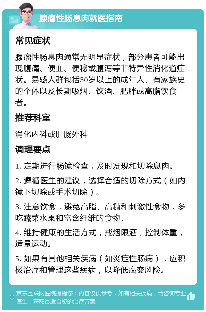 腺瘤性肠息肉就医指南 常见症状 腺瘤性肠息肉通常无明显症状，部分患者可能出现腹痛、便血、便秘或腹泻等非特异性消化道症状。易感人群包括50岁以上的成年人、有家族史的个体以及长期吸烟、饮酒、肥胖或高脂饮食者。 推荐科室 消化内科或肛肠外科 调理要点 1. 定期进行肠镜检查，及时发现和切除息肉。 2. 遵循医生的建议，选择合适的切除方式（如内镜下切除或手术切除）。 3. 注意饮食，避免高脂、高糖和刺激性食物，多吃蔬菜水果和富含纤维的食物。 4. 维持健康的生活方式，戒烟限酒，控制体重，适量运动。 5. 如果有其他相关疾病（如炎症性肠病），应积极治疗和管理这些疾病，以降低癌变风险。