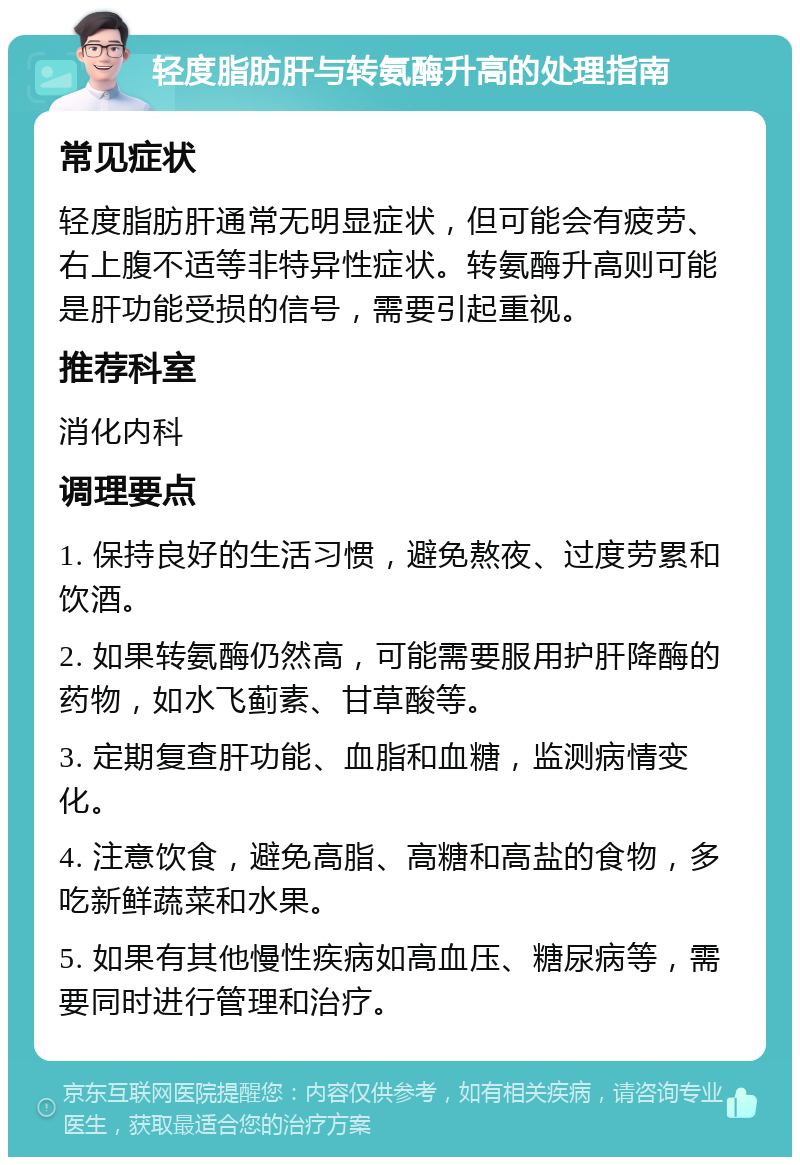 轻度脂肪肝与转氨酶升高的处理指南 常见症状 轻度脂肪肝通常无明显症状，但可能会有疲劳、右上腹不适等非特异性症状。转氨酶升高则可能是肝功能受损的信号，需要引起重视。 推荐科室 消化内科 调理要点 1. 保持良好的生活习惯，避免熬夜、过度劳累和饮酒。 2. 如果转氨酶仍然高，可能需要服用护肝降酶的药物，如水飞蓟素、甘草酸等。 3. 定期复查肝功能、血脂和血糖，监测病情变化。 4. 注意饮食，避免高脂、高糖和高盐的食物，多吃新鲜蔬菜和水果。 5. 如果有其他慢性疾病如高血压、糖尿病等，需要同时进行管理和治疗。