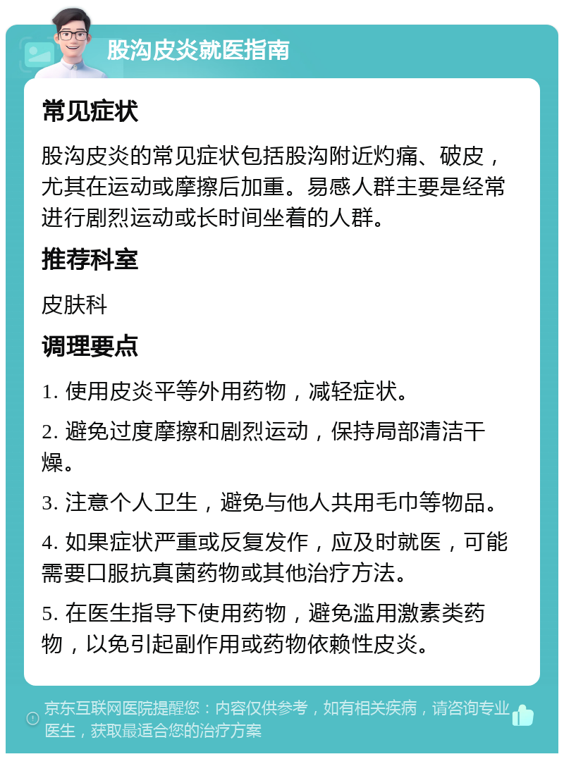 股沟皮炎就医指南 常见症状 股沟皮炎的常见症状包括股沟附近灼痛、破皮，尤其在运动或摩擦后加重。易感人群主要是经常进行剧烈运动或长时间坐着的人群。 推荐科室 皮肤科 调理要点 1. 使用皮炎平等外用药物，减轻症状。 2. 避免过度摩擦和剧烈运动，保持局部清洁干燥。 3. 注意个人卫生，避免与他人共用毛巾等物品。 4. 如果症状严重或反复发作，应及时就医，可能需要口服抗真菌药物或其他治疗方法。 5. 在医生指导下使用药物，避免滥用激素类药物，以免引起副作用或药物依赖性皮炎。