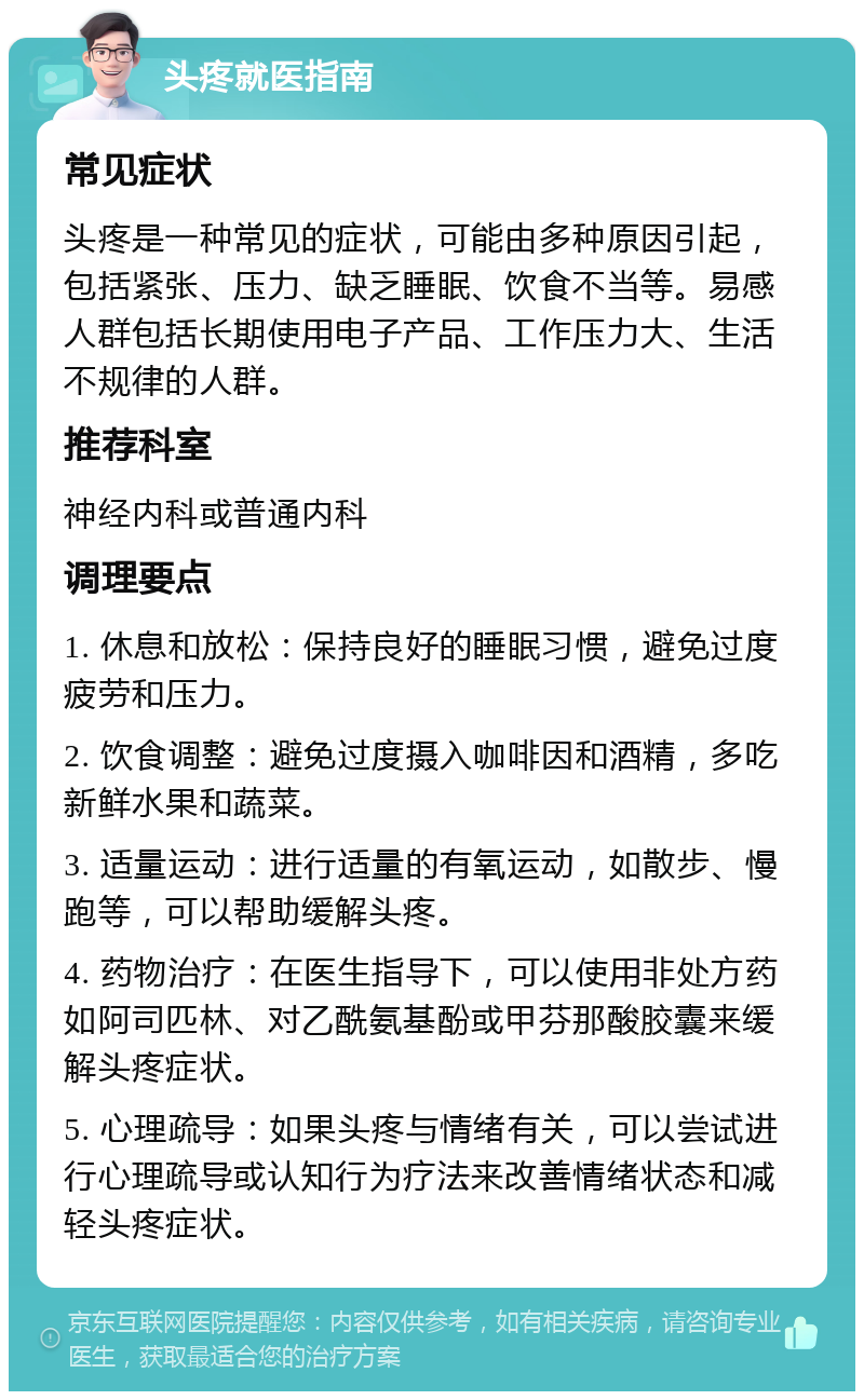 头疼就医指南 常见症状 头疼是一种常见的症状，可能由多种原因引起，包括紧张、压力、缺乏睡眠、饮食不当等。易感人群包括长期使用电子产品、工作压力大、生活不规律的人群。 推荐科室 神经内科或普通内科 调理要点 1. 休息和放松：保持良好的睡眠习惯，避免过度疲劳和压力。 2. 饮食调整：避免过度摄入咖啡因和酒精，多吃新鲜水果和蔬菜。 3. 适量运动：进行适量的有氧运动，如散步、慢跑等，可以帮助缓解头疼。 4. 药物治疗：在医生指导下，可以使用非处方药如阿司匹林、对乙酰氨基酚或甲芬那酸胶囊来缓解头疼症状。 5. 心理疏导：如果头疼与情绪有关，可以尝试进行心理疏导或认知行为疗法来改善情绪状态和减轻头疼症状。