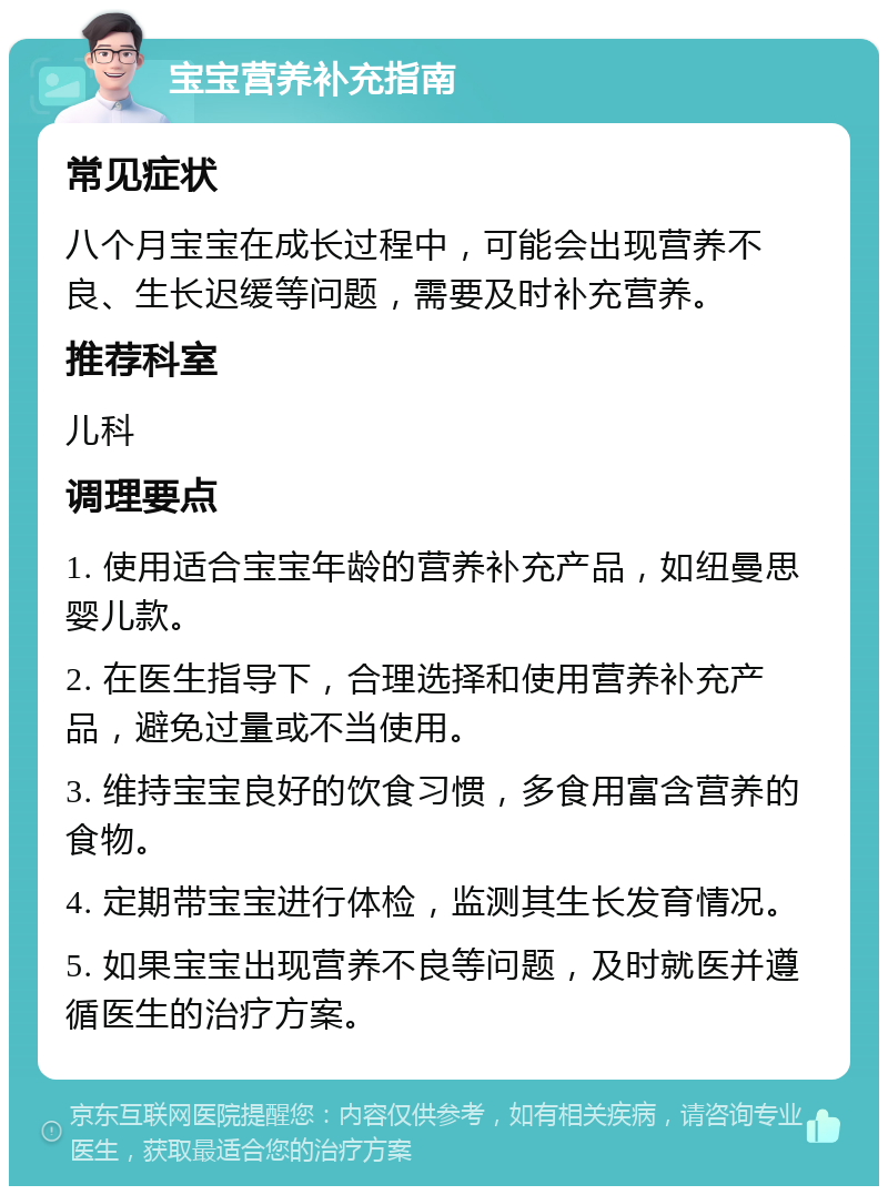 宝宝营养补充指南 常见症状 八个月宝宝在成长过程中，可能会出现营养不良、生长迟缓等问题，需要及时补充营养。 推荐科室 儿科 调理要点 1. 使用适合宝宝年龄的营养补充产品，如纽曼思婴儿款。 2. 在医生指导下，合理选择和使用营养补充产品，避免过量或不当使用。 3. 维持宝宝良好的饮食习惯，多食用富含营养的食物。 4. 定期带宝宝进行体检，监测其生长发育情况。 5. 如果宝宝出现营养不良等问题，及时就医并遵循医生的治疗方案。