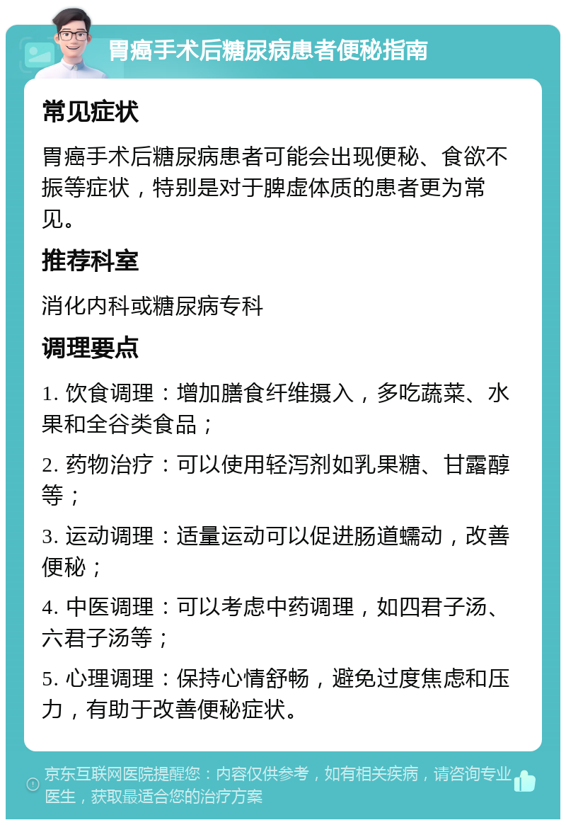 胃癌手术后糖尿病患者便秘指南 常见症状 胃癌手术后糖尿病患者可能会出现便秘、食欲不振等症状，特别是对于脾虚体质的患者更为常见。 推荐科室 消化内科或糖尿病专科 调理要点 1. 饮食调理：增加膳食纤维摄入，多吃蔬菜、水果和全谷类食品； 2. 药物治疗：可以使用轻泻剂如乳果糖、甘露醇等； 3. 运动调理：适量运动可以促进肠道蠕动，改善便秘； 4. 中医调理：可以考虑中药调理，如四君子汤、六君子汤等； 5. 心理调理：保持心情舒畅，避免过度焦虑和压力，有助于改善便秘症状。