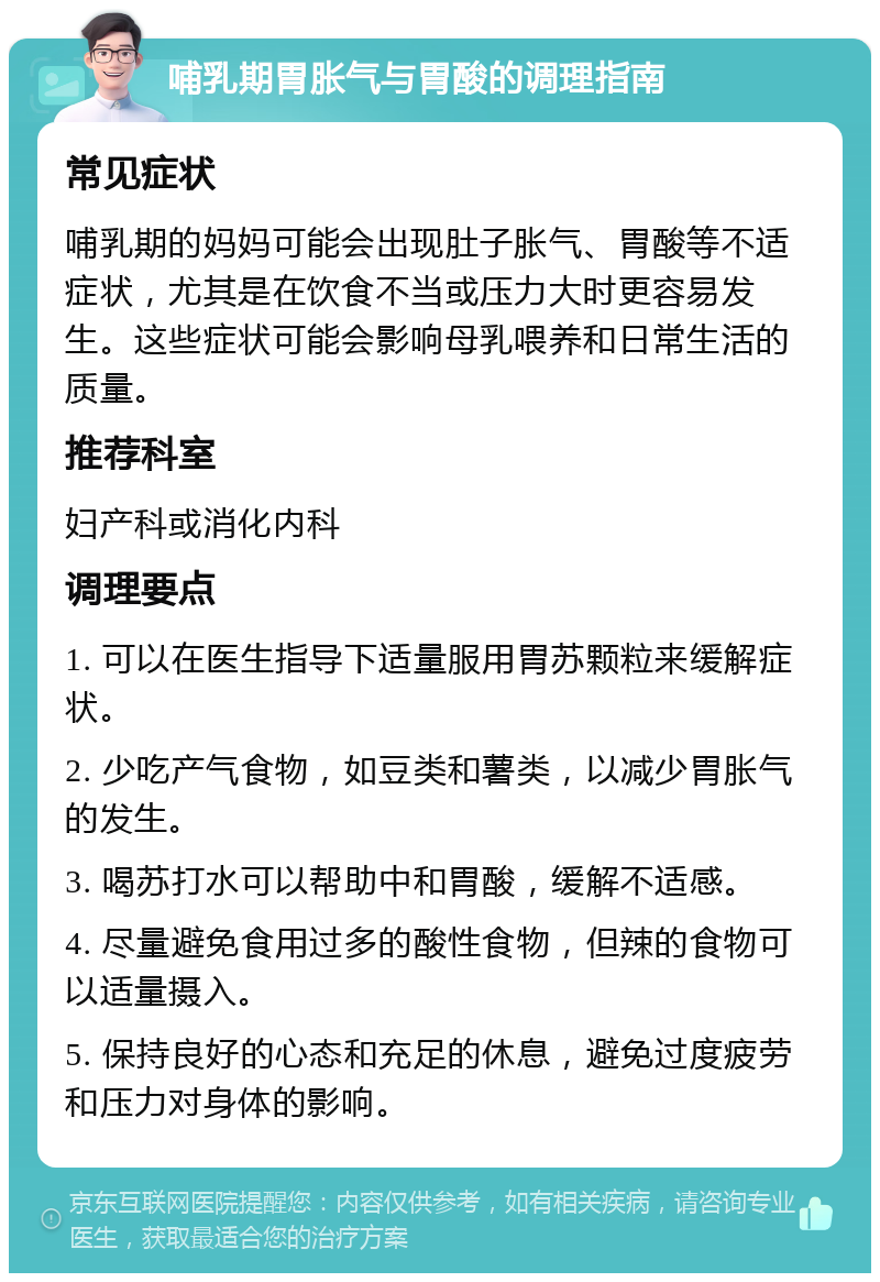 哺乳期胃胀气与胃酸的调理指南 常见症状 哺乳期的妈妈可能会出现肚子胀气、胃酸等不适症状，尤其是在饮食不当或压力大时更容易发生。这些症状可能会影响母乳喂养和日常生活的质量。 推荐科室 妇产科或消化内科 调理要点 1. 可以在医生指导下适量服用胃苏颗粒来缓解症状。 2. 少吃产气食物，如豆类和薯类，以减少胃胀气的发生。 3. 喝苏打水可以帮助中和胃酸，缓解不适感。 4. 尽量避免食用过多的酸性食物，但辣的食物可以适量摄入。 5. 保持良好的心态和充足的休息，避免过度疲劳和压力对身体的影响。