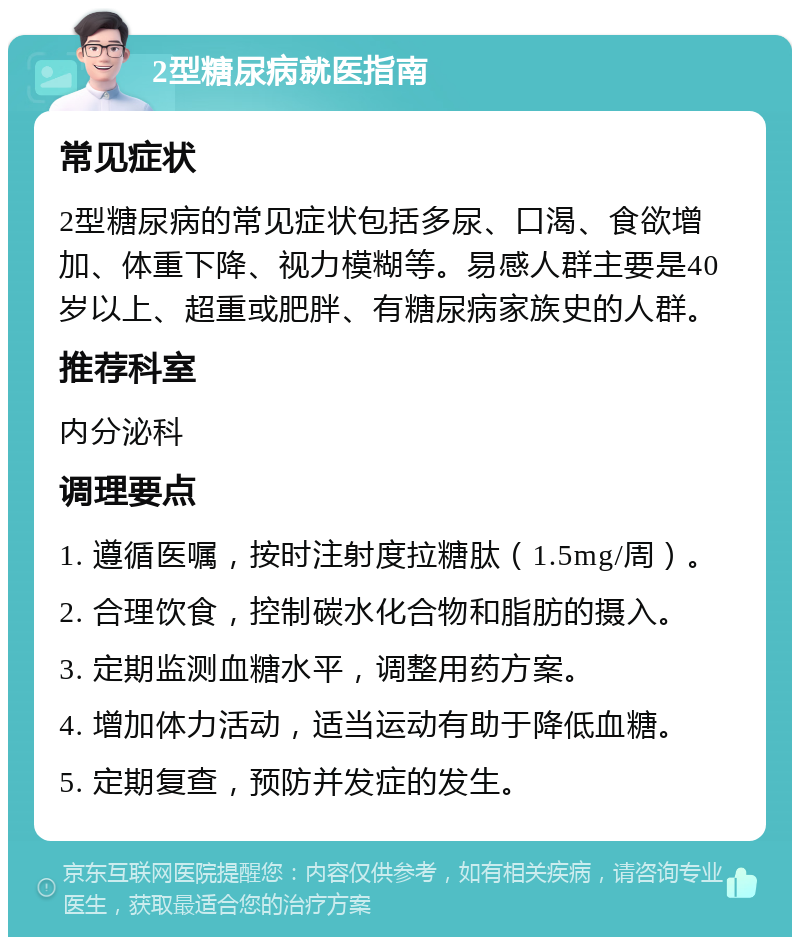 2型糖尿病就医指南 常见症状 2型糖尿病的常见症状包括多尿、口渴、食欲增加、体重下降、视力模糊等。易感人群主要是40岁以上、超重或肥胖、有糖尿病家族史的人群。 推荐科室 内分泌科 调理要点 1. 遵循医嘱，按时注射度拉糖肽（1.5mg/周）。 2. 合理饮食，控制碳水化合物和脂肪的摄入。 3. 定期监测血糖水平，调整用药方案。 4. 增加体力活动，适当运动有助于降低血糖。 5. 定期复查，预防并发症的发生。