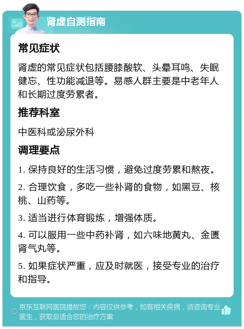 肾虚自测指南 常见症状 肾虚的常见症状包括腰膝酸软、头晕耳鸣、失眠健忘、性功能减退等。易感人群主要是中老年人和长期过度劳累者。 推荐科室 中医科或泌尿外科 调理要点 1. 保持良好的生活习惯，避免过度劳累和熬夜。 2. 合理饮食，多吃一些补肾的食物，如黑豆、核桃、山药等。 3. 适当进行体育锻炼，增强体质。 4. 可以服用一些中药补肾，如六味地黄丸、金匮肾气丸等。 5. 如果症状严重，应及时就医，接受专业的治疗和指导。